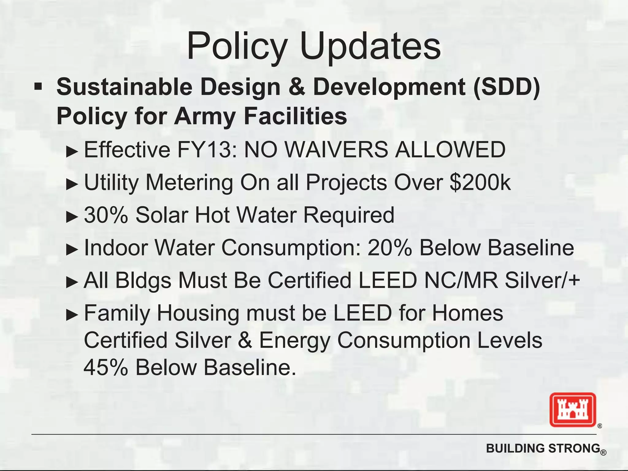 BUILDING STRONG®
Policy Updates
Sustainable Design & Development (SDD)
Policy for Army Facilities
Effective FY13: NO WAIVERS ALLOWED
Utility Metering On all Projects Over $200k
30% Solar Hot Water Required
Indoor Water Consumption: 20% Below Baseline
All Bldgs Must Be Certified LEED NC/MR Silver/+
Family Housing must be LEED for Homes
Certified Silver & Energy Consumption Levels
45% Below Baseline.
 