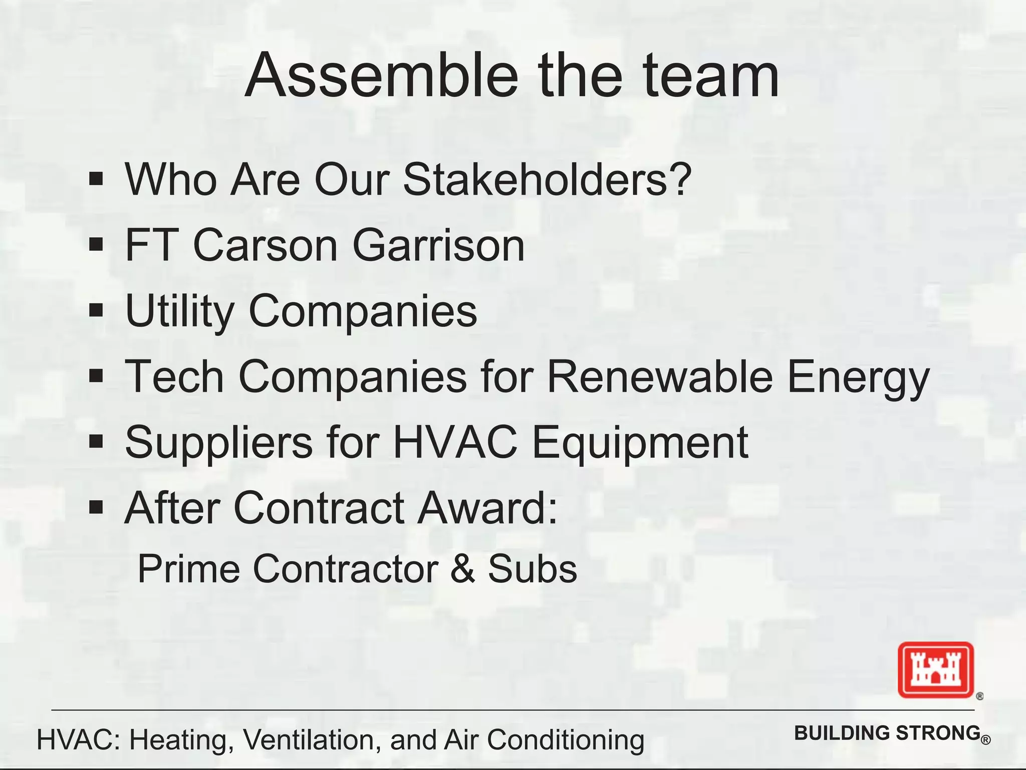 BUILDING STRONG®
Assemble the team
Who Are Our Stakeholders?
FT Carson Garrison
Utility Companies
Tech Companies for Renewable Energy
Suppliers for HVAC Equipment
After Contract Award:
Prime Contractor & Subs
HVAC: Heating, Ventilation, and Air Conditioning
 