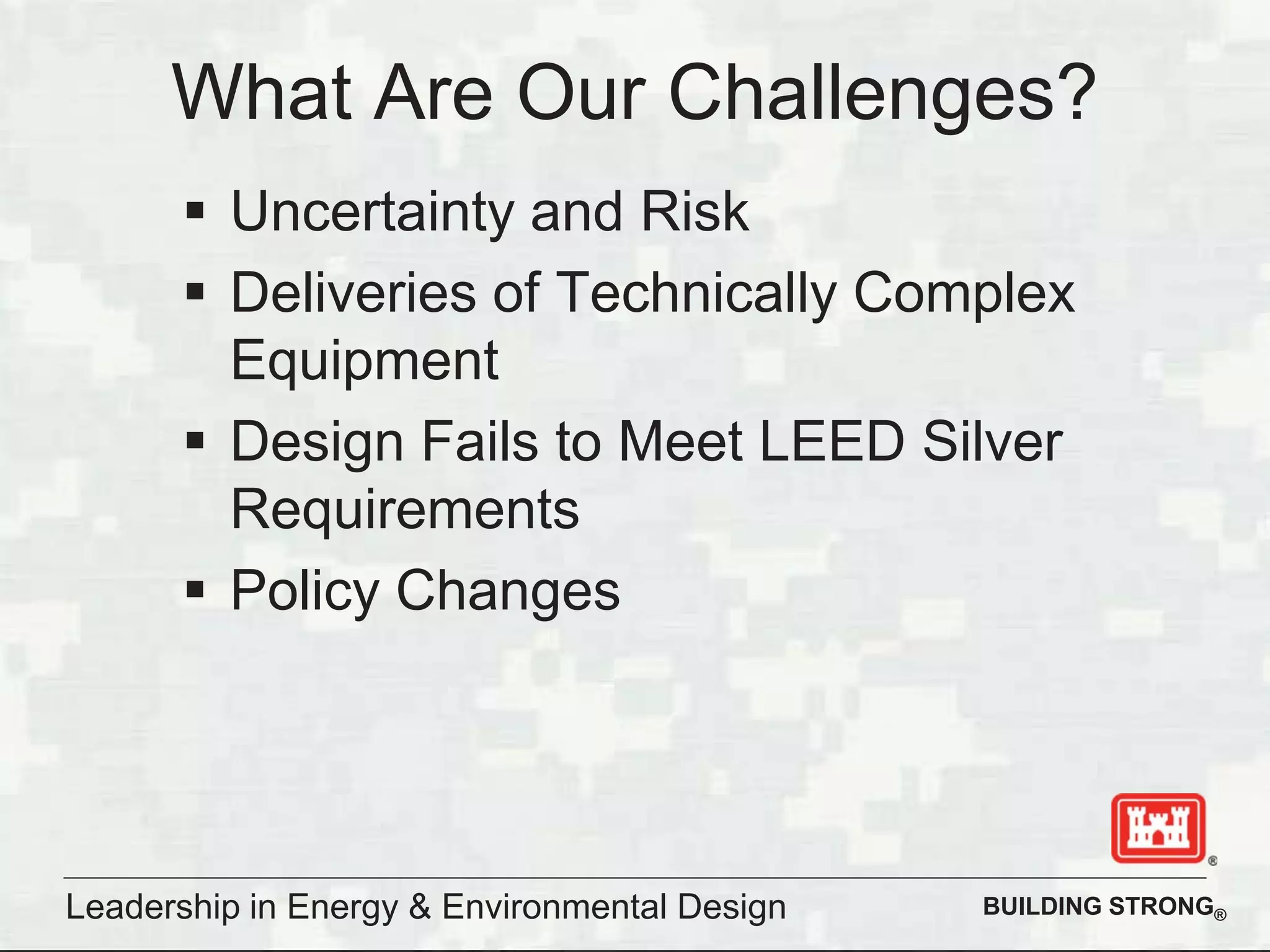 BUILDING STRONG®
What Are Our Challenges?
Uncertainty and Risk
Deliveries of Technically Complex
Equipment
Design Fails to Meet LEED Silver
Requirements
Policy Changes
Leadership in Energy & Environmental Design
 