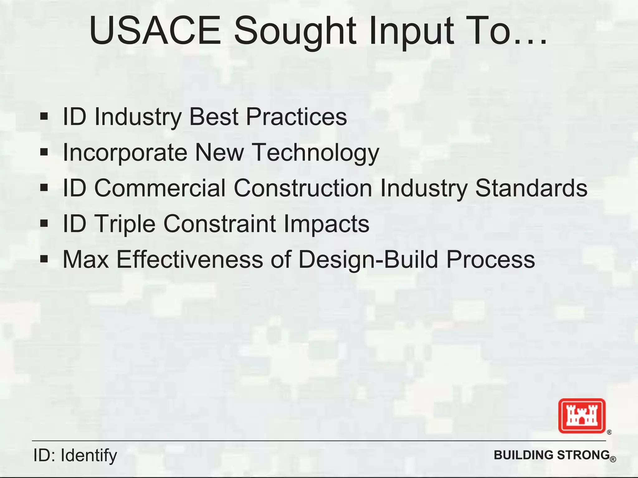 BUILDING STRONG®
USACE Sought Input To…
ID Industry Best Practices
Incorporate New Technology
ID Commercial Construction Industry Standards
ID Triple Constraint Impacts
Max Effectiveness of Design-Build Process
ID: Identify
 