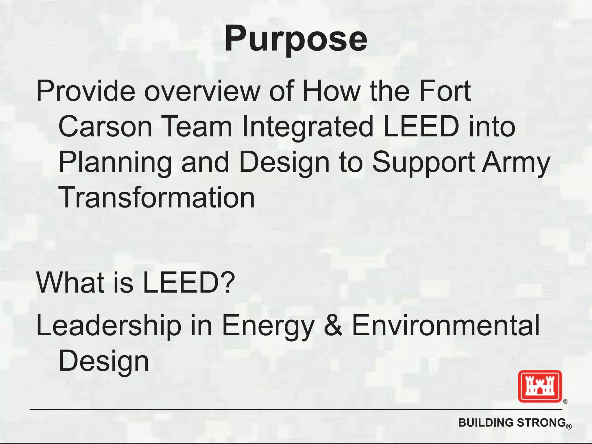 BUILDING STRONG®
Purpose
Provide overview of How the Fort
Carson Team Integrated LEED into
Planning and Design to Support Army
Transformation
What is LEED?
Leadership in Energy & Environmental
Design
 