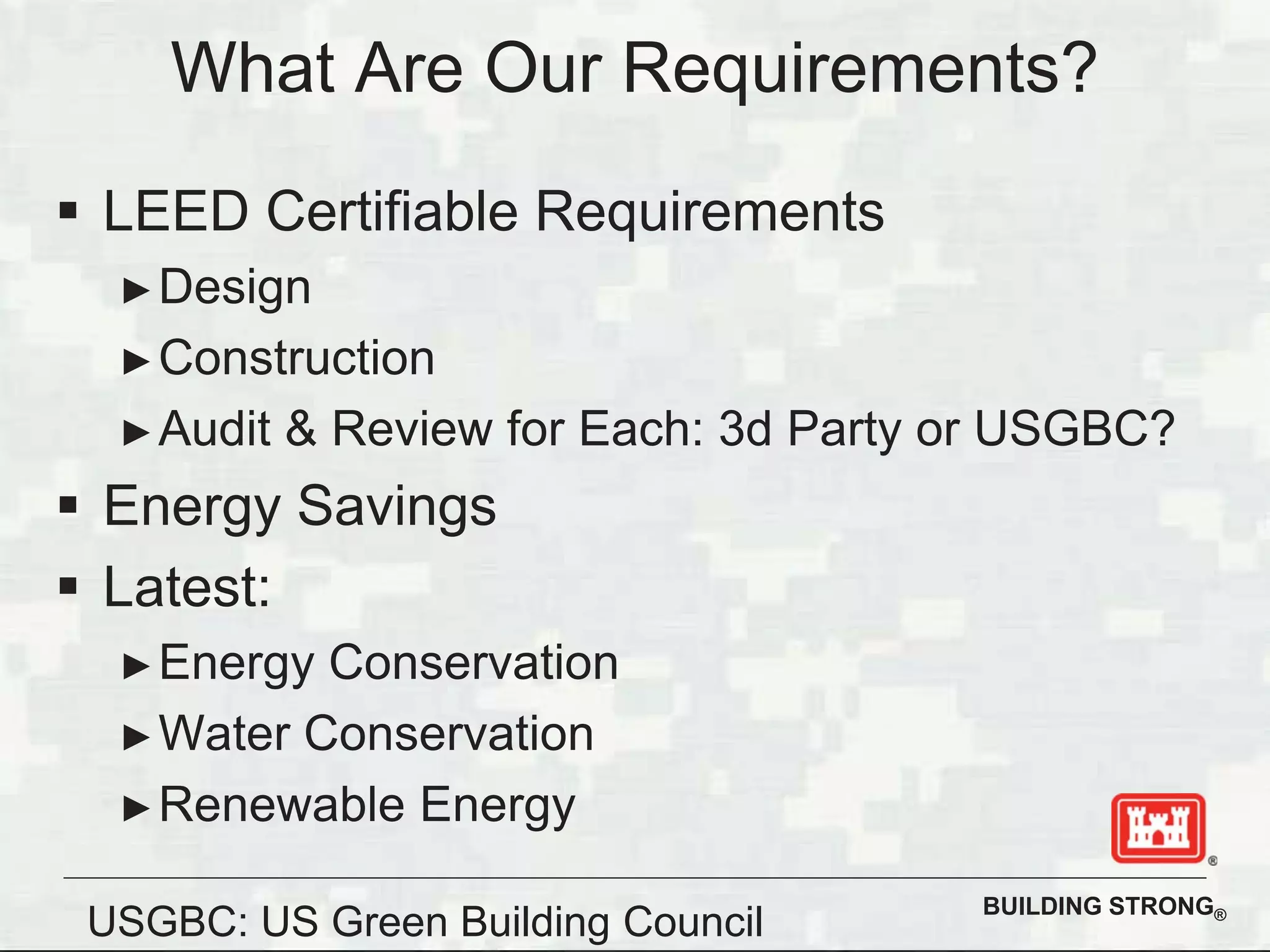 BUILDING STRONG®
LEED Certifiable Requirements
Design
Construction
Audit & Review for Each: 3d Party or USGBC?
Energy Savings
Latest:
Energy Conservation
Water Conservation
Renewable Energy
What Are Our Requirements?
USGBC: US Green Building Council
 