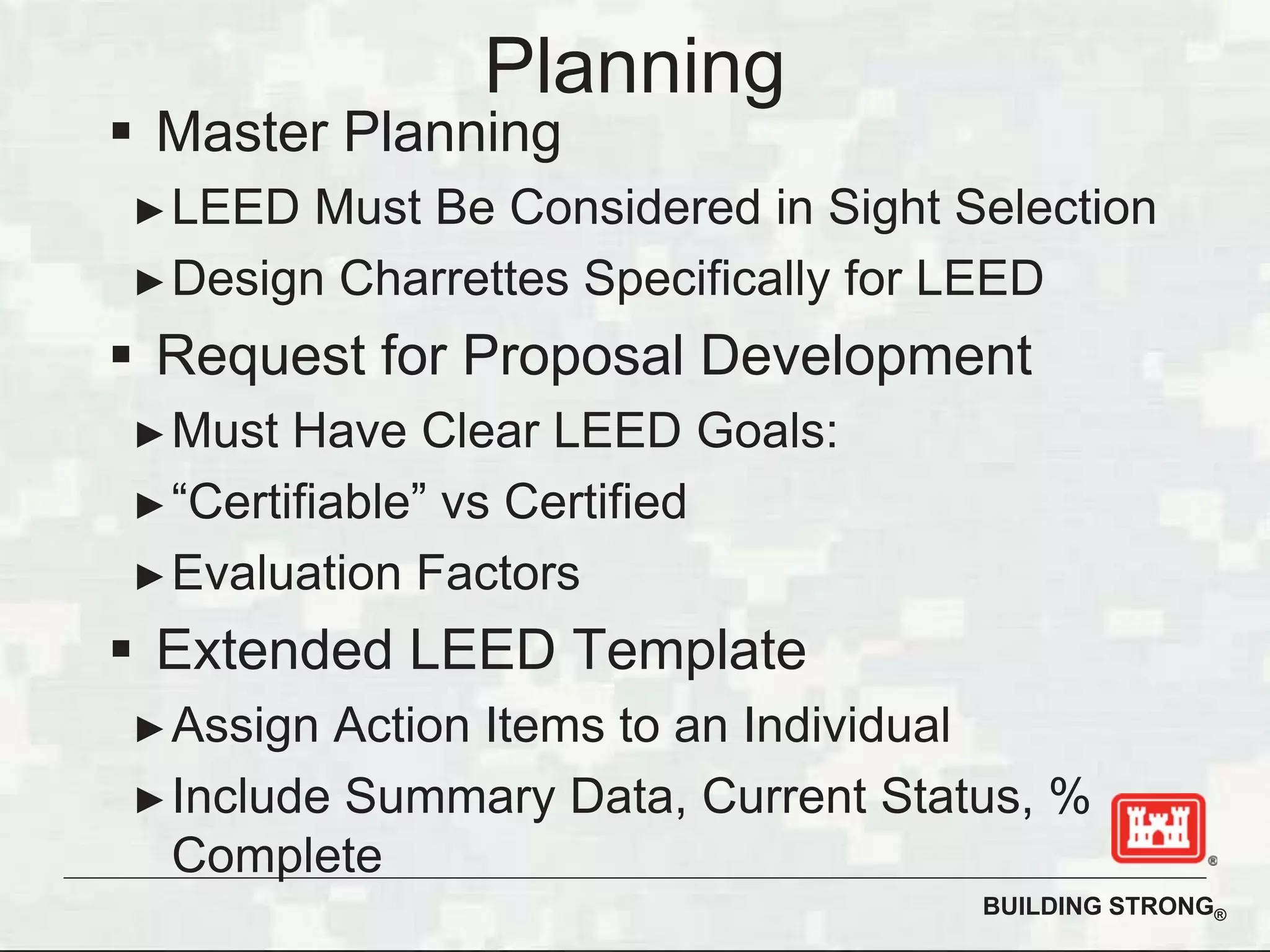 BUILDING STRONG®
Planning
Master Planning
LEED Must Be Considered in Sight Selection
Design Charrettes Specifically for LEED
Request for Proposal Development
Must Have Clear LEED Goals:
“Certifiable” vs Certified
Evaluation Factors
Extended LEED Template
Assign Action Items to an Individual
Include Summary Data, Current Status, %
Complete
 