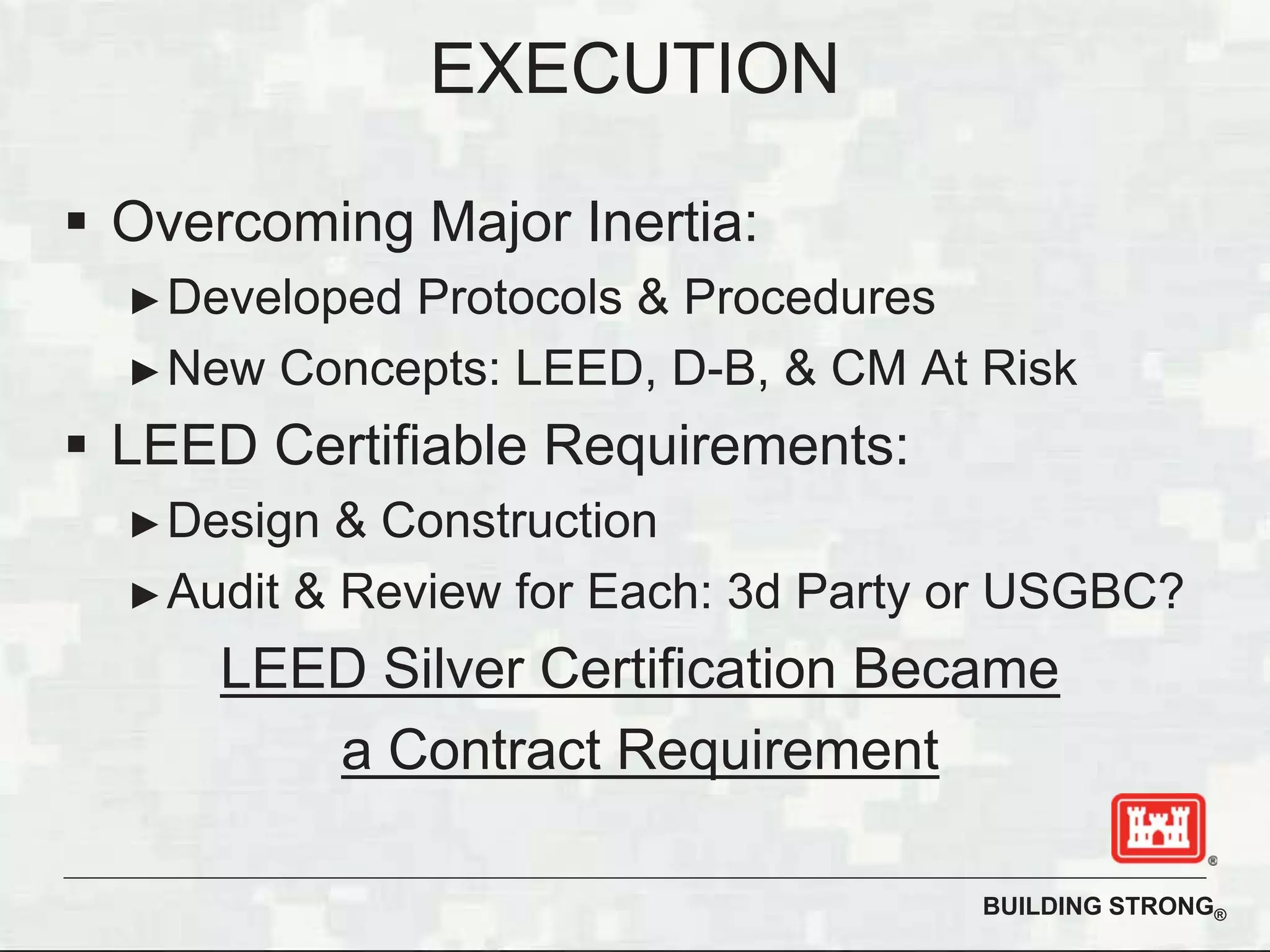 BUILDING STRONG®
Overcoming Major Inertia:
Developed Protocols & Procedures
New Concepts: LEED, D-B, & CM At Risk
LEED Certifiable Requirements:
Design & Construction
Audit & Review for Each: 3d Party or USGBC?
LEED Silver Certification Became
a Contract Requirement
EXECUTION
 