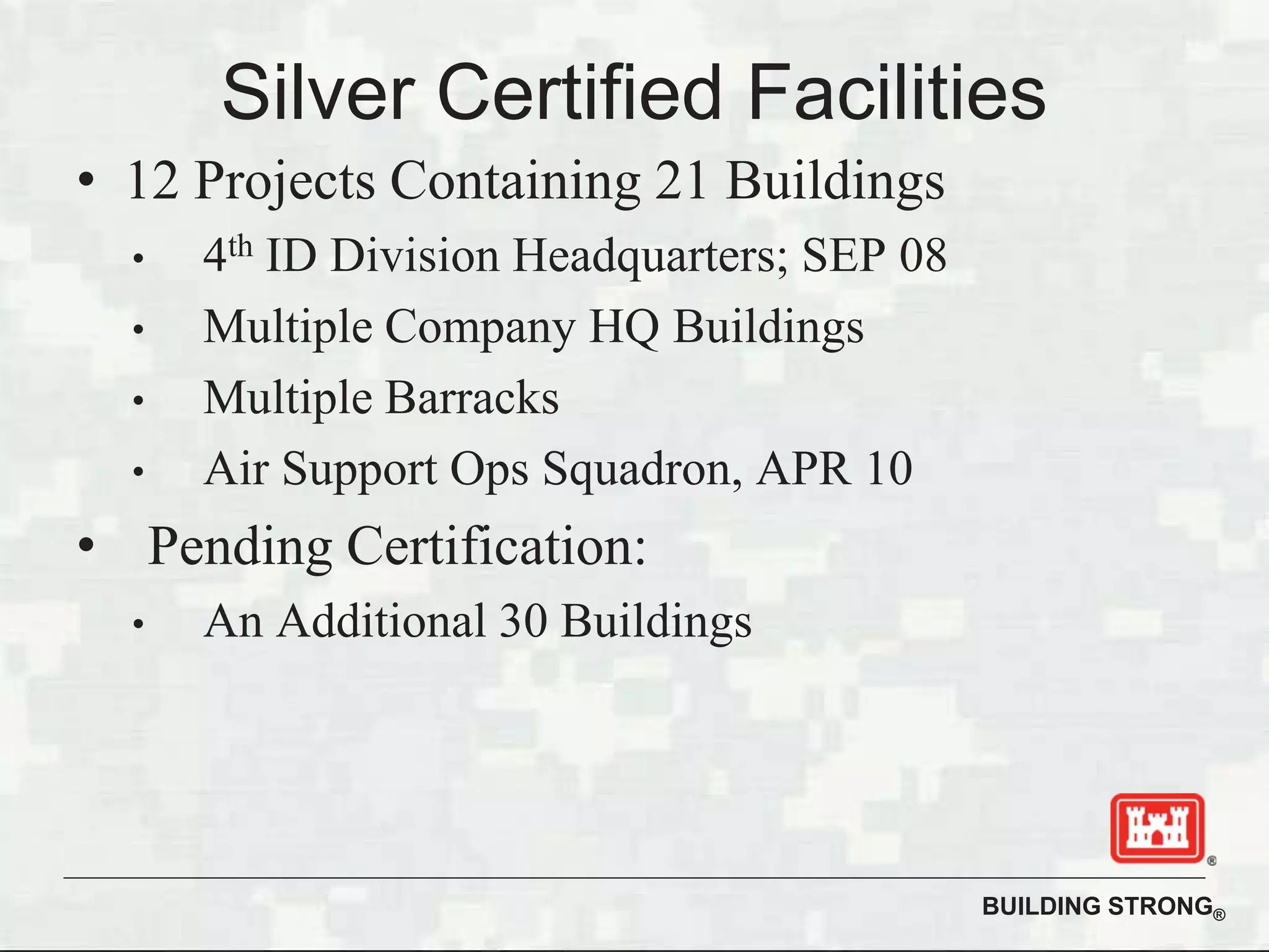 BUILDING STRONG®
Silver Certified Facilities
• 12 Projects Containing 21 Buildings
• 4th ID Division Headquarters; SEP 08
• Multiple Company HQ Buildings
• Multiple Barracks
• Air Support Ops Squadron, APR 10
• Pending Certification:
• An Additional 30 Buildings
 