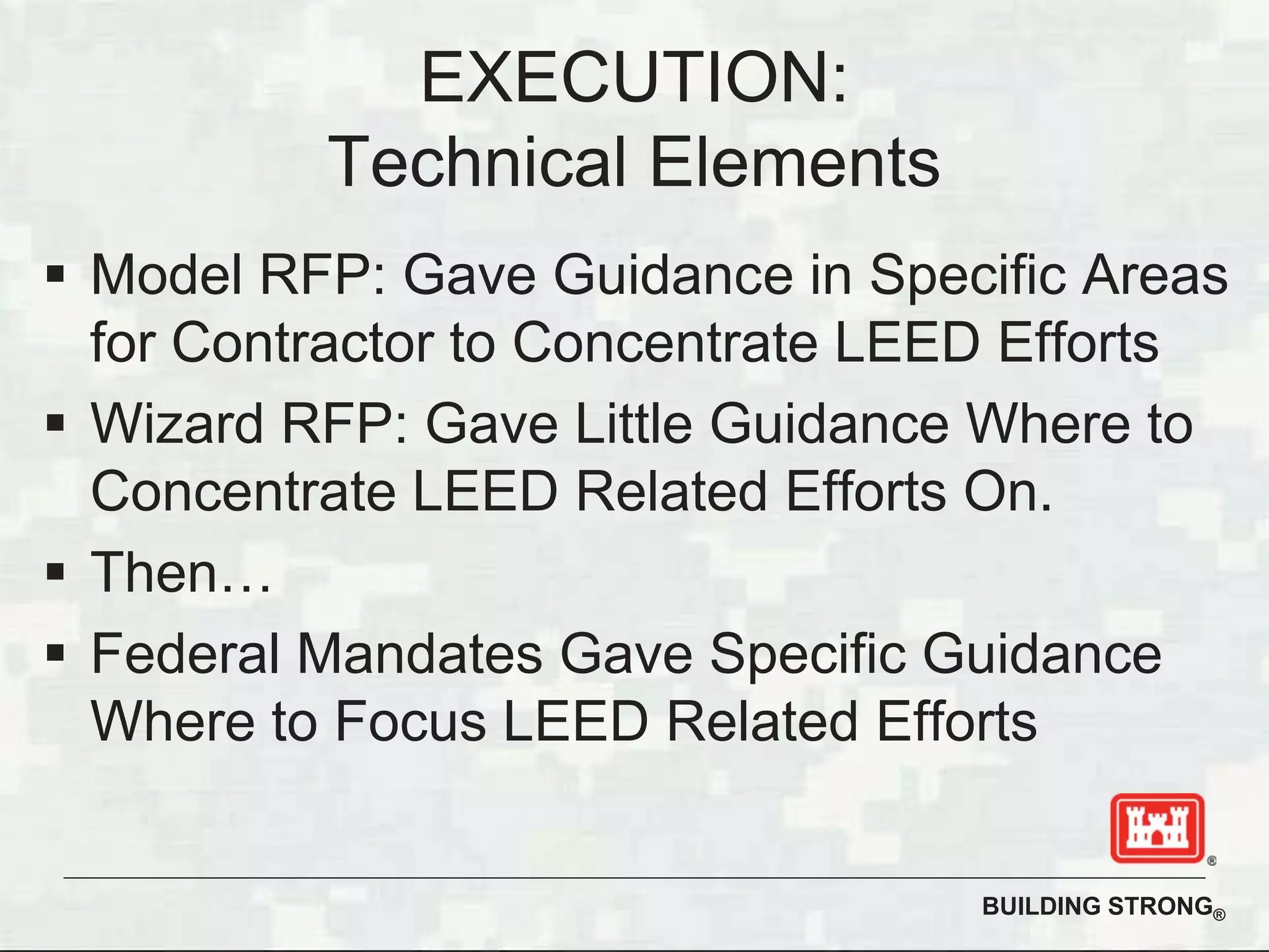 BUILDING STRONG®
Model RFP: Gave Guidance in Specific Areas
for Contractor to Concentrate LEED Efforts
Wizard RFP: Gave Little Guidance Where to
Concentrate LEED Related Efforts On.
Then…
Federal Mandates Gave Specific Guidance
Where to Focus LEED Related Efforts
EXECUTION:
Technical Elements
 