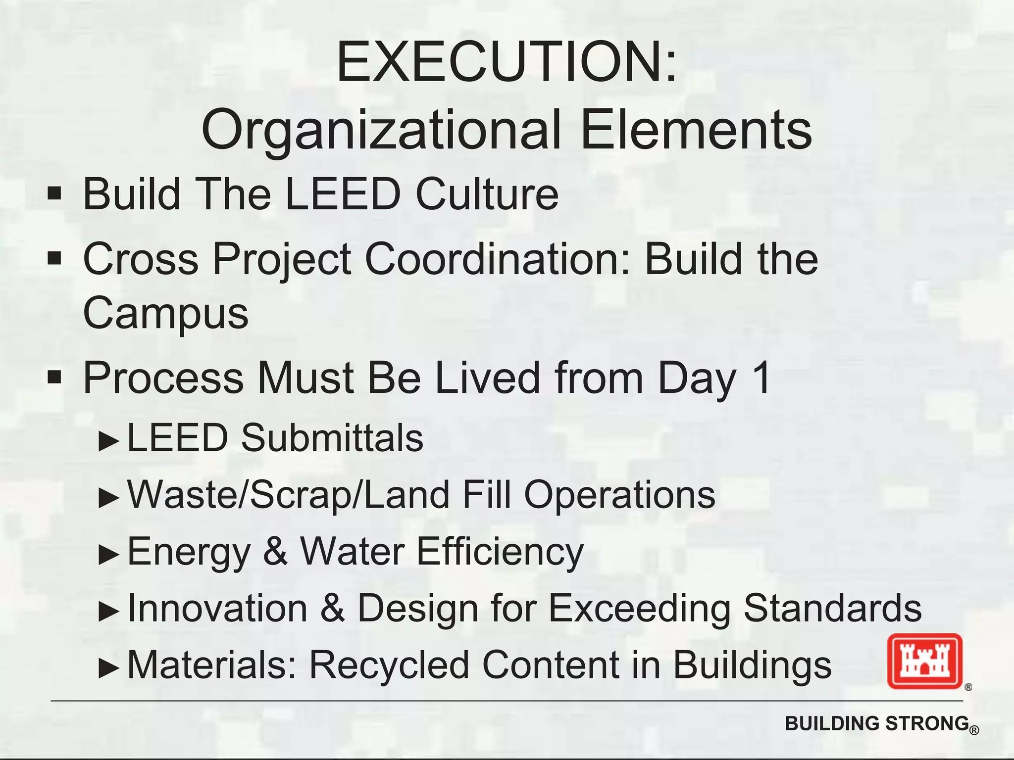 BUILDING STRONG®
Build The LEED Culture
Cross Project Coordination: Build the
Campus
Process Must Be Lived from Day 1
LEED Submittals
Waste/Scrap/Land Fill Operations
Energy & Water Efficiency
Innovation & Design for Exceeding Standards
Materials: Recycled Content in Buildings
EXECUTION:
Organizational Elements
 
