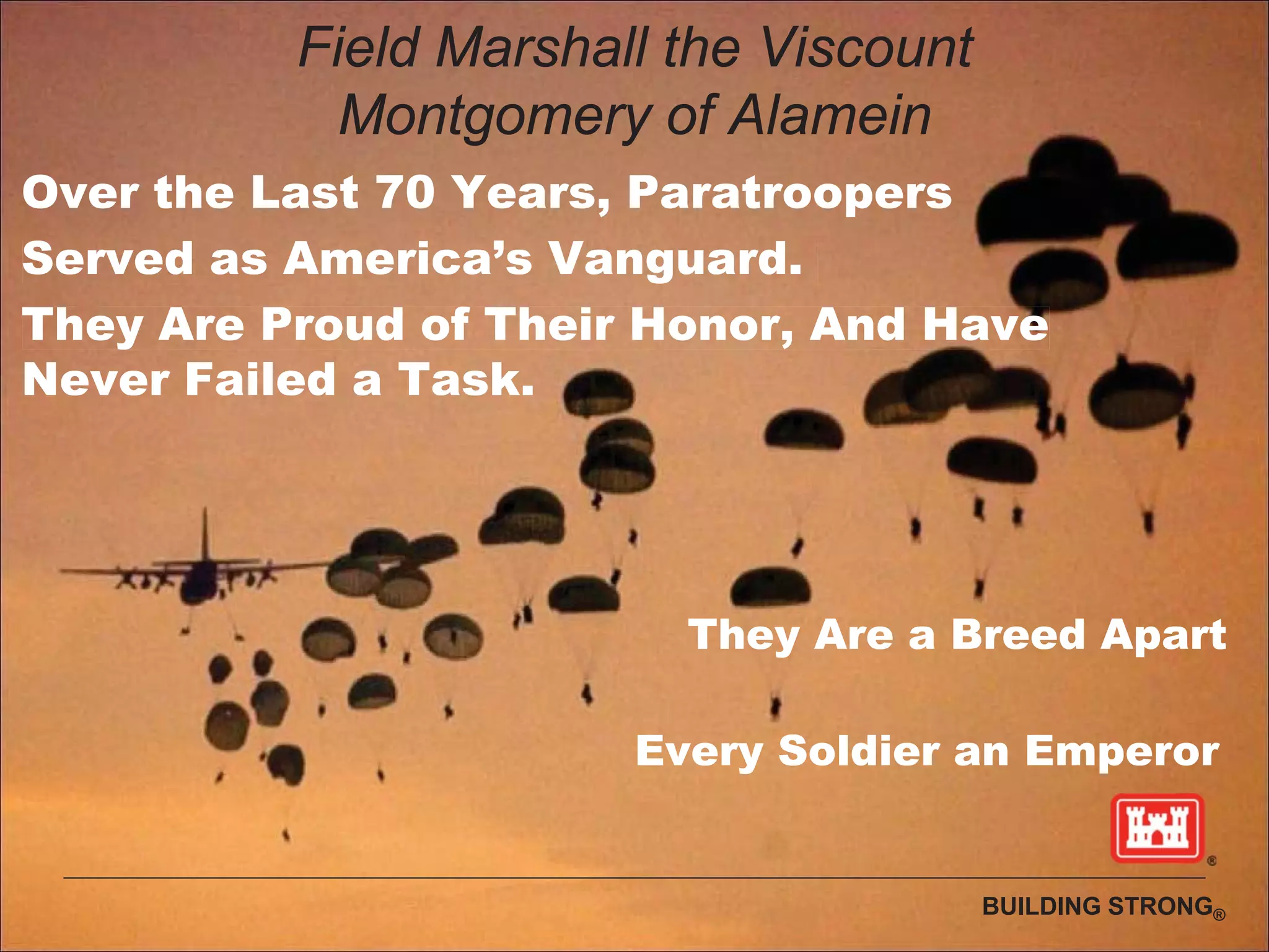 BUILDING STRONG®
Field Marshall the Viscount
Montgomery of Alamein
Over the Last 70 Years, Paratroopers
Served as America’s Vanguard.
They Are Proud of Their Honor, And Have
Never Failed a Task.
They Are a Breed Apart
Every Soldier an Emperor
 