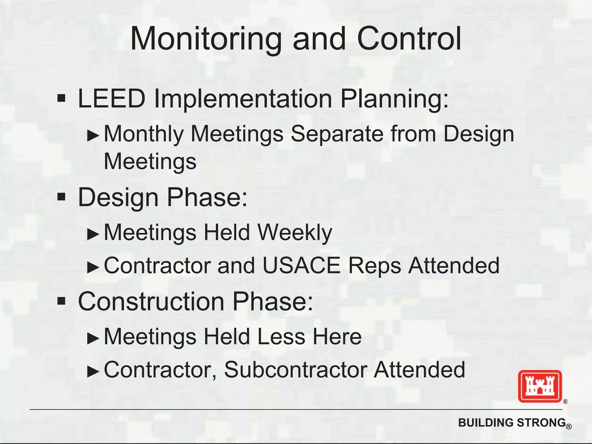 BUILDING STRONG®
LEED Implementation Planning:
Monthly Meetings Separate from Design
Meetings
Design Phase:
Meetings Held Weekly
Contractor and USACE Reps Attended
Construction Phase:
Meetings Held Less Here
Contractor, Subcontractor Attended
Monitoring and Control
 