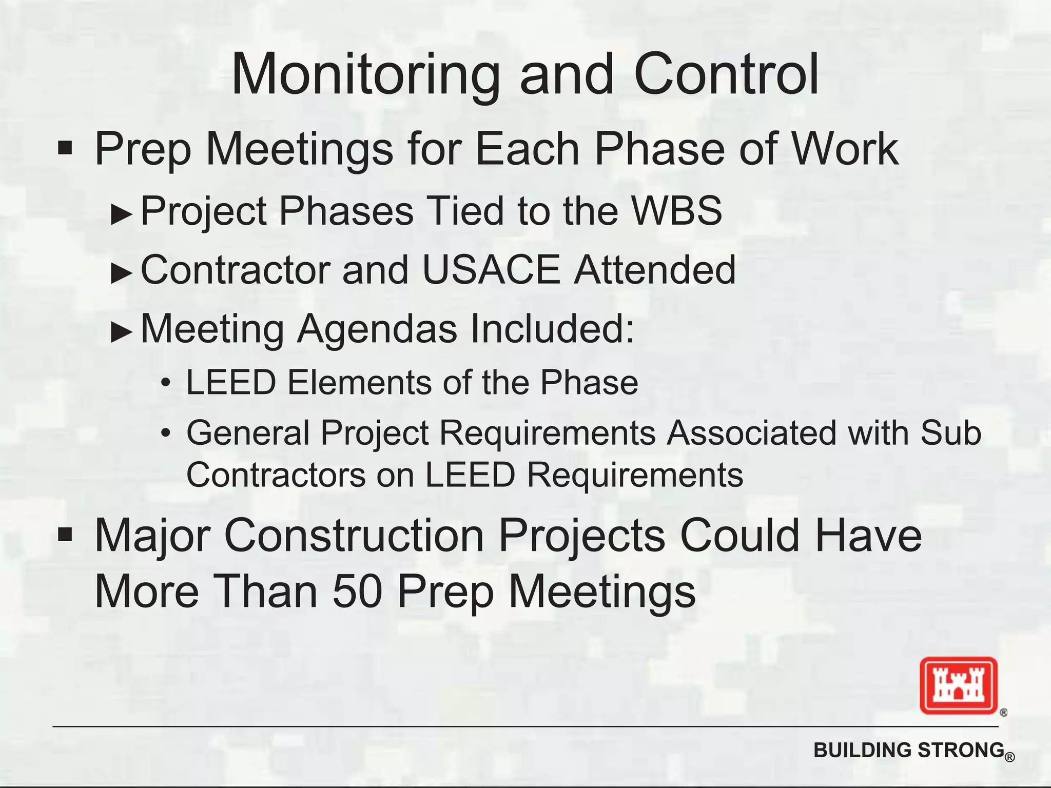 BUILDING STRONG®
Prep Meetings for Each Phase of Work
Project Phases Tied to the WBS
Contractor and USACE Attended
Meeting Agendas Included:
• LEED Elements of the Phase
• General Project Requirements Associated with Sub
Contractors on LEED Requirements
Major Construction Projects Could Have
More Than 50 Prep Meetings
Monitoring and Control
 
