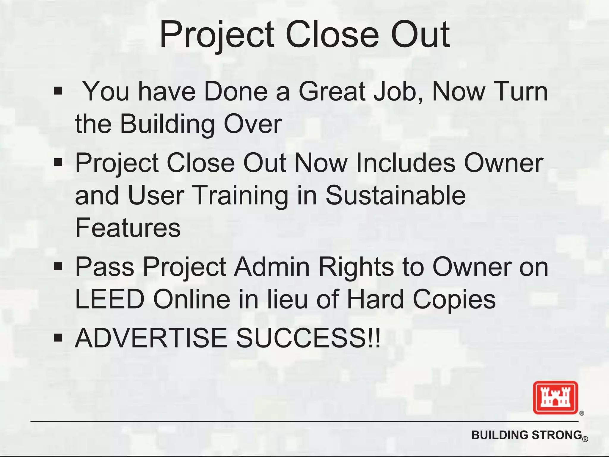 BUILDING STRONG®
Project Close Out
You have Done a Great Job, Now Turn
the Building Over
Project Close Out Now Includes Owner
and User Training in Sustainable
Features
Pass Project Admin Rights to Owner on
LEED Online in lieu of Hard Copies
ADVERTISE SUCCESS!!
 