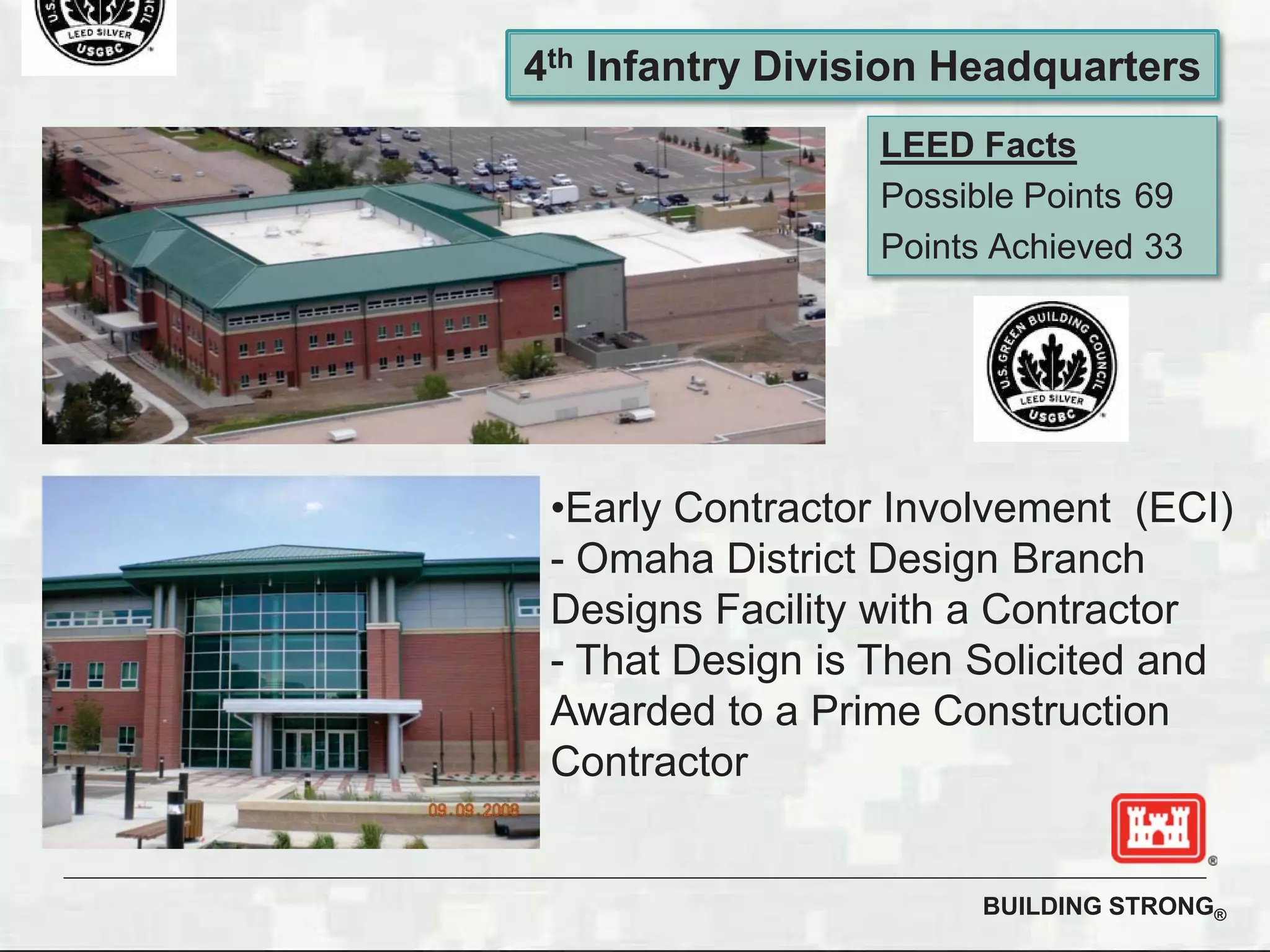 BUILDING STRONG®
LEED Facts
Possible Points 69
Points Achieved 33
4th Infantry Division Headquarters
•Early Contractor Involvement (ECI)
- Omaha District Design Branch
Designs Facility with a Contractor
- That Design is Then Solicited and
Awarded to a Prime Construction
Contractor
 