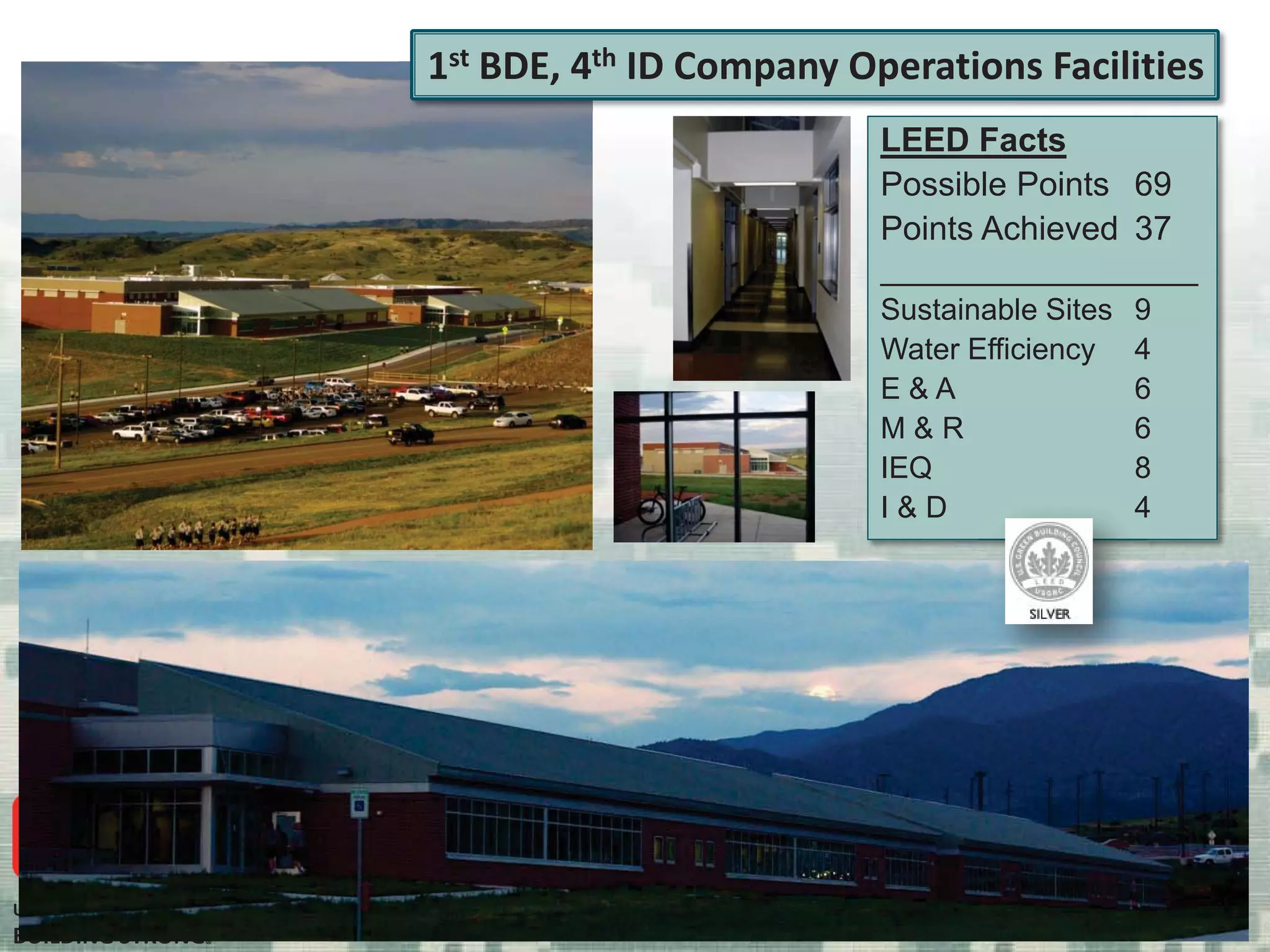 US Army Corps of Engineers
BUILDING STRONG®
LEED Facts
Possible Points 69
Points Achieved 37
___________________
Sustainable Sites 9
Water Efficiency 4
E & A 6
M & R 6
IEQ 8
I & D 4
1st BDE, 4th ID Company Operations Facilities
4
 