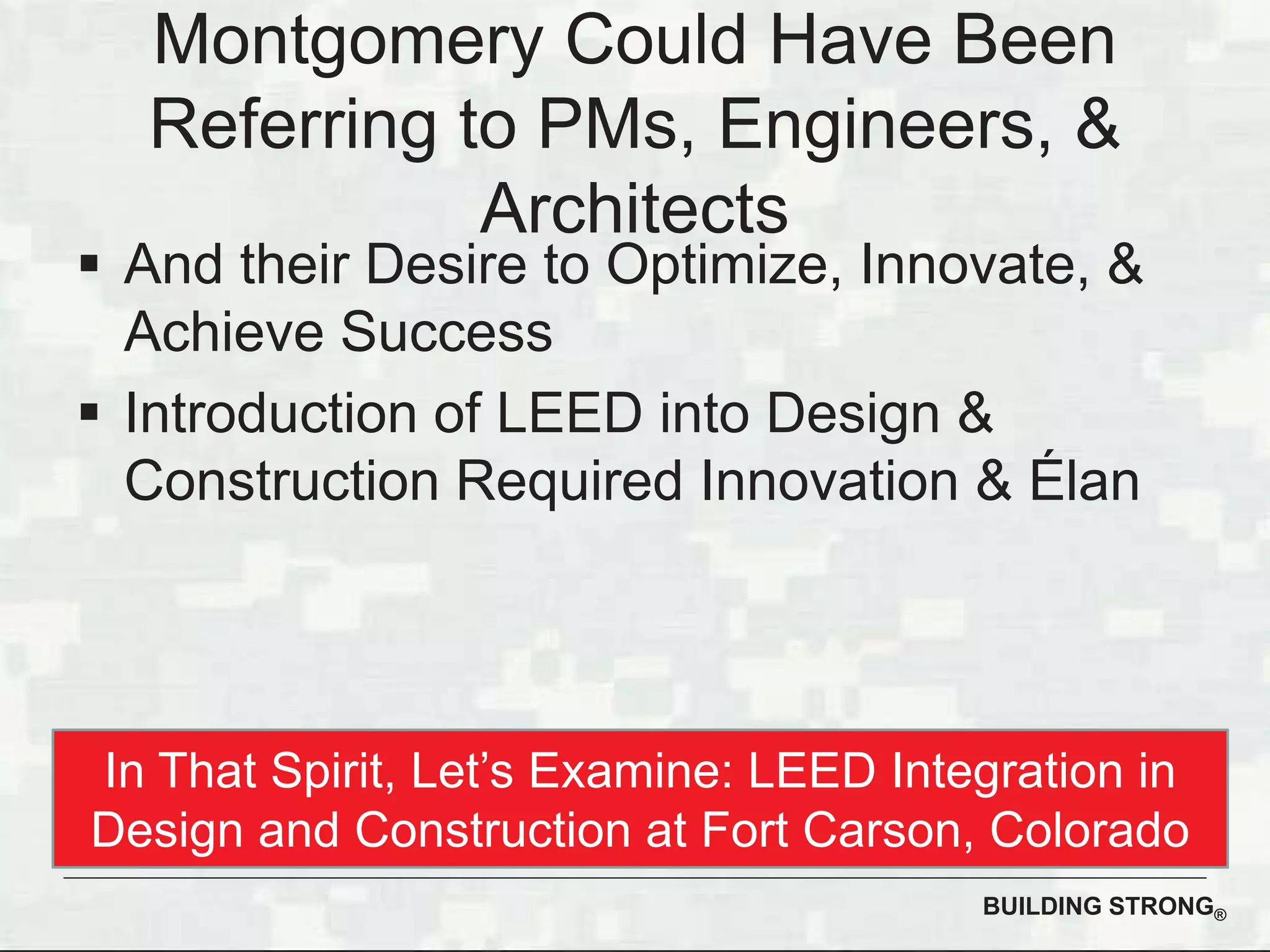 BUILDING STRONG®
Montgomery Could Have Been
Referring to PMs, Engineers, &
Architects
And their Desire to Optimize, Innovate, &
Achieve Success
Introduction of LEED into Design &
Construction Required Innovation & Élan
In That Spirit, Let’s Examine: LEED Integration in
Design and Construction at Fort Carson, Colorado
 