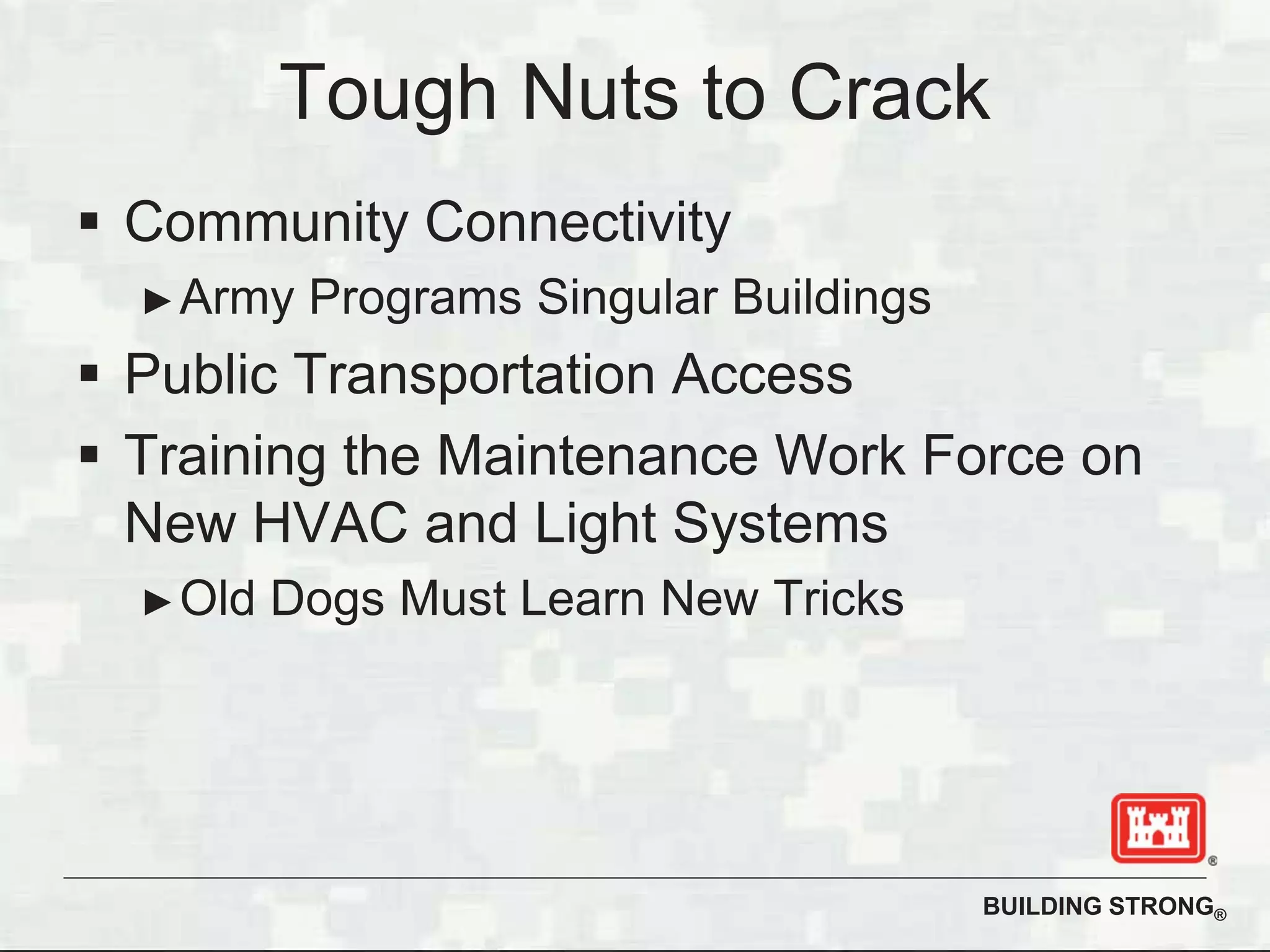 BUILDING STRONG®
Tough Nuts to Crack
Community Connectivity
Army Programs Singular Buildings
Public Transportation Access
Training the Maintenance Work Force on
New HVAC and Light Systems
Old Dogs Must Learn New Tricks
 