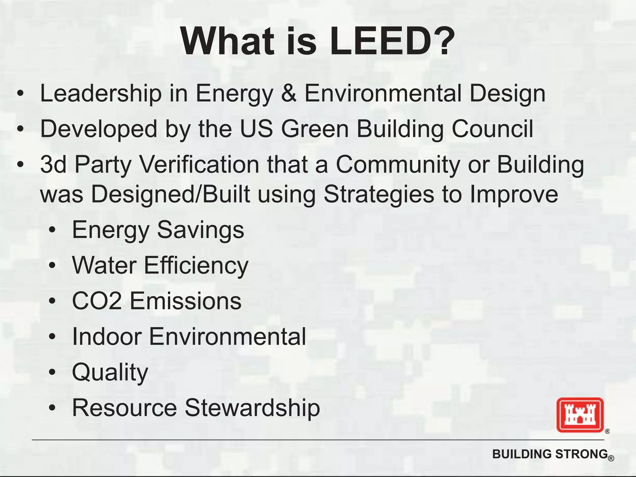 BUILDING STRONG®
What is LEED?
• Leadership in Energy & Environmental Design
• Developed by the US Green Building Council
• 3d Party Verification that a Community or Building
was Designed/Built using Strategies to Improve
• Energy Savings
• Water Efficiency
• CO2 Emissions
• Indoor Environmental
• Quality
• Resource Stewardship
 