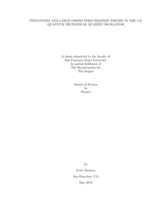 INSTANTONS AND LARGE ORDER PERTURBATION THEORY IN THE 1-D
QUANTUM MECHANICAL QUARTIC OSCILLATOR
A thesis submitted to the faculty of
San Francisco State University
In partial fulﬁlment of
The Requirements for
The Degree
Master of Science
In
Physics
by
Scott Shermer
San Francisco, CA
May 2013
 