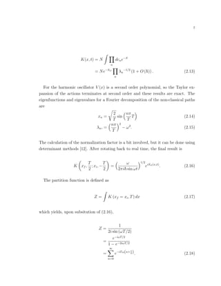 7
K(x, t) = N
n
dcne−S
= Ne−Scl
n
λn
−1/2
(1 + O ( )) . (2.13)
For the harmonic oscillator V (x) is a second order polynomial, so the Taylor ex-
pansion of the actions terminates at second order and these results are exact. The
eigenfunctions and eigenvalues for a Fourier decomposition of the non-classical paths
are
xn =
2
T
sin
nπ
T
T (2.14)
λn, =
nπ
T
2
− ω2
. (2.15)
The calculation of the normalization factor is a bit involved, but it can be done using
determinant methods [12]. After rotating back to real time, the ﬁnal result is
K xf ,
T
2
; xi, −
T
2
=
ω
2πi sin ωt
1/2
eiScl(x, ˙x)
. (2.16)
The partition function is deﬁned as
Z = K (xf = xi, T) dx (2.17)
which yields, upon subsitution of (2.16),
Z =
1
2i sin (ωT/2)
=
e−iωT/2
1 − e−2iωT/2
=
∞
n=0
e−iTω(n+1
2 ). (2.18)
 