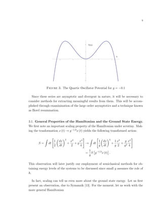 9
V x
x
4 2 2 4
3
2
1
1
2
Figure 3. The Quartic Oscillator Potential for g = −0.1
Since these series are asymptotic and divergent in nature, it will be necessary to
consider methods for extracting meaningful results from them. This will be accom-
plished through examinination of the large order asymptotics and a technique known
as Borel resummation.
3.1. General Properties of the Hamiltonian and the Ground State Energy.
We ﬁrst note an important scaling property of the Hamiltonian under scrutiny. Mak-
ing the tranformation x (t) → g−1/2
x (t) yields the following transformed action:
S = dt
1
2
dx
dt
2
+
x2
2
+ g
x4
4
→ dt
1
g
dx
dt
2
+
1
g
x2
2
+
g
g2
x4
4
=
1
g
S g−1/2
x (t) .
This observation will later justify our employment of semiclassical methods for ob-
taining energy levels of the systems to be discussed since small g assumes the role of
.
In fact, scaling can tell us even more about the ground state energy. Let us ﬁrst
present an observation, due to Symanzik [13]. For the moment, let us work with the
more general Hamiltonian
 
