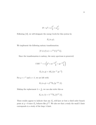 10
H = p2
+ α
x2
2
+ g
x4
4
.
Following [13], we will designate the energy levels for this system by
En (α, g) .
We implement the following unitary transformation:
[U (c) f] (x) = c1/4
f c1/2
x .
Since the transformation is unitary, the enery spectrum is preserved:
UHU−1
= c p2
+ αc−2 x2
2
+ gc−3 x4
4
En (α, g) = λEn αc−2
, gc−3
For g = c−3
and α = 1, we are left with
En (α, g) = g1/3
En g−2/3
, 1 .
Making the replacement λ = 1
g2 , we can also write this as
En (α, λ) = λ−1/6
En λ1/3
, 1 .
These results appear to indicate that any En will have at best a third order branch
point at g = 0 since En behaves like g1/3
. We also see that a study the small λ limit
corresponds to a study of the large λ limit.
 