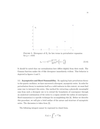 16
En
n
96 97 98 99 100
1000
2000
3000
4000
5000
6000
7000
Figure 5. Divergence of En for late terms in perturbative expansion
for g = +0.01
an ∼ (−1)n+1 3n+1/2
2π3/2
Γ n +
1
2
(3.14)
It should be noted that our normalization here diﬀers slightly from their result. The
Gamma function makes the n!-like divergence immediately evident. This behavior is
depicted in ﬁgures 4 and 5.
3.3. Asymptotics and Borel Summability. By applying basic peturbation theory
to the quartic oscillator, we have uncovered a divergent, asymptotic series. In order for
perturbation theory to maintain itself as a valid endeavor in this context, we must ﬁnd
some way to interpret this series. One method for extracting a physically meaningful
sum from such a divergent one is to extend the boundaries of convergence through
an analytical continuation of the series to a region outside the radius of convergence.
Borel summation is a speciﬁc techinque for accomplishing this [6]. Before we describe
this procedure, we will give a brief outline of the nature and structure of asymptotic
series. The discussion is taken from [8].
The following integral cannot be expressed in closed form.
I (x) =
∞
x
e−u2
du
 