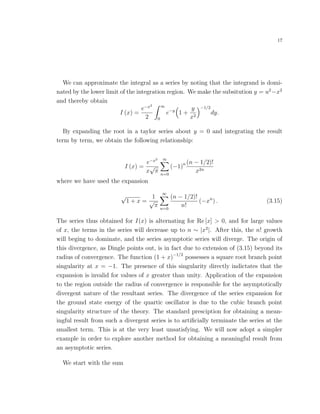 17
We can approximate the integral as a series by noting that the integrand is domi-
nated by the lower limit of the integration region. We make the subsitution y = u2
−x2
and thereby obtain
I (x) =
e−x2
2
∞
0
e−y
1 +
y
x2
−1/2
dy.
By expanding the root in a taylor series about y = 0 and integrating the result
term by term, we obtain the following relationship:
I (x) =
e−x2
x
√
π
∞
n=0
(−1)n (n − 1/2)!
x2n
where we have used the expansion
√
1 + x =
1
√
π
∞
n=0
(n − 1/2)!
n!
(−xn
) . (3.15)
The series thus obtained for I(x) is alternating for Re [x] > 0, and for large values
of x, the terms in the series will decrease up to n ∼ |x2
|. After this, the n! growth
will beging to dominate, and the series asymptotic series will diverge. The origin of
this divergence, as Dingle points out, is in fact due to extension of (3.15) beyond its
radius of convergence. The function (1 + x)−1/2
possesses a square root branch point
singularity at x = −1. The presence of this singularity directly indictates that the
expansion is invalid for values of x greater than unity. Application of the expansion
to the region outside the radius of convergence is responsible for the asymptotically
divergent nature of the resultant series. The divergence of the series expansion for
the ground state energy of the quartic oscillator is due to the cubic branch point
singularity structure of the theory. The standard presciption for obtaining a mean-
ingful result from such a divergent series is to artiﬁcially terminate the series at the
smallest term. This is at the very least unsatisfying. We will now adopt a simpler
example in order to explore another method for obtaining a meaningful result from
an asymptotic series.
We start with the sum
 