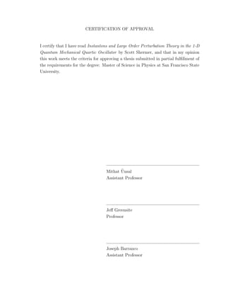 CERTIFICATION OF APPROVAL
I certify that I have read Instantons and Large Order Perturbation Theory in the 1-D
Quantum Mechanical Quartic Oscillator by Scott Shermer, and that in my opinion
this work meets the criteria for approving a thesis submitted in partial fulﬁllment of
the requirements for the degree: Master of Science in Physics at San Francisco State
University.
Mithat ¨Unsal
Assistant Professor
Jeﬀ Greensite
Professor
Joseph Barranco
Assistant Professor
 