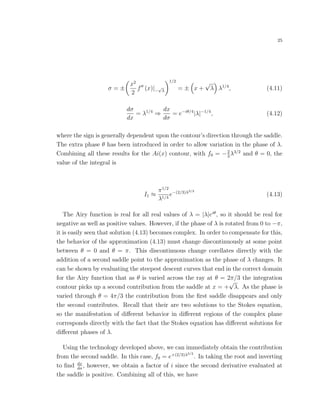 25
σ = ±
x2
2
f (x)|−
√
λ
1/2
= ± x +
√
λ λ1/4
, (4.11)
dσ
dx
= λ1/4
⇒
dx
dσ
= e−iθ/4
|λ|−1/4
, (4.12)
where the sign is generally dependent upon the contour’s direction through the saddle.
The extra phase θ has been introduced in order to allow variation in the phase of λ.
Combining all these results for the Ai(x) contour, with f0 = −2
3
λ3/2
and θ = 0, the
value of the integral is
I1 ≈
π1/2
λ1/4
e−(2/3)λ3/2
(4.13)
The Airy function is real for all real values of λ = |λ|eiθ
, so it should be real for
negative as well as positive values. However, if the phase of λ is rotated from 0 to −π,
it is easily seen that solution (4.13) becomes complex. In order to compensate for this,
the behavior of the approximation (4.13) must change discontinuously at some point
between θ = 0 and θ = π. This discontinuous change corellates directly with the
addition of a second saddle point to the approximation as the phase of λ changes. It
can be shown by evaluating the steepest descent curves that end in the correct domain
for the Airy function that as θ is varied across the ray at θ = 2π/3 the integration
contour picks up a second contribution from the saddle at x = +
√
λ. As the phase is
varied through θ = 4π/3 the contribution from the ﬁrst saddle disappears and only
the second contributes. Recall that their are two solutions to the Stokes equation,
so the manifestation of diﬀerent behavior in diﬀerent regions of the complex plane
corresponds directly with the fact that the Stokes equation has diﬀerent solutions for
diﬀerent phases of λ.
Using the technology developed above, we can immediately obtain the contribution
from the second saddle. In this case, f0 = e+(2/3)λ3/2
. In taking the root and inverting
to ﬁnd dx
dσ
, however, we obtain a factor of i since the second derivative evaluated at
the saddle is positive. Combining all of this, we have
 