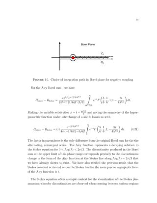 31
Borel Plane
C1
C2
Figure 10. Choice of integration path in Borel plane for negative coupling
For the Airy Borel sum , we have
Babove − Bbelow =
iπ1/2
e+(2/3)λ3/2
2π1/2Γ (1/6) Γ (5/6)
∞
4λ3/2/3
e−t
F
5
6
,
1
6
, 1; 1 −
3t
4λ3/2
dt.
Making the variable subsitution x = t − 4λ3/2
3
and noting the symmetry of the hyper-
geometric function under interchange of a and b leaves us with
Babove − Bbelow = (i)
e−(2/3)λ3/2
4π (−1/6)! (−5/6)!
∞
0
e−x
F
5
6
,
1
6
, 1; −
3x
4λ3/2
dx. (4.21)
The factor in parentheses is the only diﬀerence from the original Borel sum for the the
alternating, convergent series. The Airy function represents a decaying solution to
the Stokes equation for 0 < Arg(λ) < 2π/3. The discontinuity produced in the Borel
sum at the upper limit of this phase range corresponds precisely to the discontinuous
change in the form of the Airy function at the Stokes line along Arg(λ) = 2π/3 that
we have already shown to exist. We have also veriﬁed the previous result that the
Stokes constant activated across the Stokes line for the more precise asymptotic form
of the Airy function is i.
The Stokes equation oﬀers a simple context for the visualization of the Stokes phe-
nomenon whereby discontinuities are observed when crossing between various regions
 