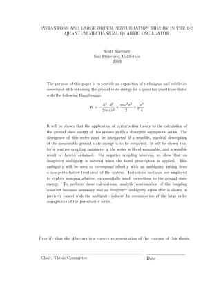 INSTANTONS AND LARGE ORDER PERTURBATION THEORY IN THE 1-D
QUANTUM MECHANICAL QUARTIC OSCILLATOR
Scott Shermer
San Francisco, California
2013
The purpose of this paper is to provide an exposition of techniques and subtleties
associated with obtaining the ground state energy for a quantum quartic oscillator
with the following Hamiltonian:
H = −
2
2m
d2
dx2
+
mω2x2
2
+ g
x4
4
It will be shown that the application of perturbation theory to the calculation of
the ground state energy of this system yields a divergent asymptotic series. The
divergence of this series must be interpreted if a sensible, physical description
of the measurable ground state energy is to be extracted. It will be shown that
for a positive coupling parameter g the series is Borel summable, and a sensible
result is thereby obtained. For negative coupling however, we show that an
imaginary ambiguity is induced when the Borel prescription is applied. This
ambiguity will be seen to correspond directly with an ambiguity arising from
a non-perturbative treatment of the system. Instantons methods are employed
to explore non-perturbative, exponentially small corrections to the ground state
energy. To perform these calculations, analytic continuation of the coupling
constant becomes necessary and an imaginary ambiguity arises that is shown to
precicely cancel with the ambiguity induced by resummation of the large order
asymptotics of the pertubative series.
I certify that the Abstract is a correct representation of the content of this thesis.
Chair, Thesis Committee Date
 