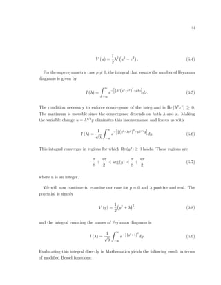 34
V (u) =
1
2
λ2
u2
− v2
. (5.4)
For the supersymmetric case p = 0, the integral that counts the number of Feynman
diagrams is given by
I (λ) =
∞
−∞
e
− 1
2
λ2
(u2−v2
)
2
−pλu
dx. (5.5)
The condition necessary to enforce convergence of the integrand is Re (λ2
x4
) ≥ 0.
The maximum is movable since the convergence depends on both λ and x. Making
the variable change u = λ1/2
y eliminates this inconvenience and leaves us with
I (λ) =
1
√
λ
∞
−∞
e
− 1
2 (y2−λv2
)
2
−pλ1/2y
dy. (5.6)
This integral converges in regions for which Re (y4
) ≥ 0 holds. These regions are
−
π
8
+
nπ
2
< arg (y) <
π
8
+
nπ
2
(5.7)
where n is an integer.
We will now continue to examine our case for p = 0 and λ positive and real. The
potential is simply
V (y) =
1
2
y2
+ λ
2
, (5.8)
and the integral counting the numer of Feynman diagrams is
I (λ) =
1
√
λ
∞
−∞
e−1
2 (y2+λ)
2
dy. (5.9)
Evalutating this integral directly in Mathematica yields the following result in terms
of modiﬁed Bessel functions:
 