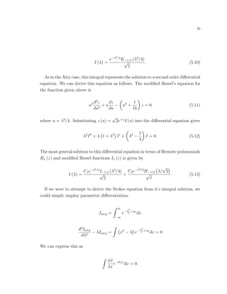 35
I (λ) =
e−λ2/4
K−1/4 (λ2
/4)
√
2
. (5.10)
As in the Airy case, this integral represents the solution to a second order diﬀerential
equation. We can derive this equation as follows. The modiﬁed Bessel’s equation for
the function given above is
u2 d2
z
du2
+ u
dz
du
− u2
+
1
16
z = 0 (5.11)
where u = λ2
/4. Substituting z (u) =
√
2e+u
I (u) into the diﬀerential equation gives
λ2
I + λ 1 + λ2
I + λ2
−
1
4
I = 0. (5.12)
The most general solution to this diﬀerential equation in terms of Hermite polynomials
Hν (z) and modiﬁed Bessel functions Iν (z) is given by
I (λ) =
C1e−λ2/4
I−1/4 (λ2
/4)
√
2
+
C2e−λ2/2
H−1/2 λ/
√
2
√
x
. (5.13)
If we were to attempt to derive the Stokes equation from it’s integral solution, we
could simply employ parameter diﬀerentiation.
Iairy =
∞
−∞
e−x3
3
+λx
dx
d2
Iairy
dλ2
− λIairy = x2
− λ e−x3
3
+λx
dx = 0
We can express this as
δS
δx
e−S(x)
dx = 0.
 