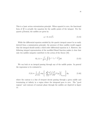 36
This is a basic action extremization principle. When equated to zero, the functional
form of δS
δx
is actually the equation for the saddle points of the integral. For the
quartic potential, the saddles are given by
y = 0, ±i
√
λ. (5.14)
While the diﬀerential equation satisﬁed by the quartic integral cannot be so easily
derived from a minimization principle, the presence of three saddles would suggest
that the integral should satisfy a third order diﬀerential equation in λ. However, the
following integral representation of the modiﬁed Bessel function makes it clear that
only two saddles uniquely contribute to the action of the theory [10]:
Kν (z) =
zν
2ν+1
t−ν−1
e−t−z2
4t dt. (5.15)
We can look at an integral passing through any of the saddle points. In general
the expression to be evaluated is
I (λ) ≈
1
√
λ C
exp −
∞
n=0
yn
n!
dn
dyn
V (y)
ysaddle
dy (5.16)
where the contour is a line of steepest decent passing through a given saddle and
terminating at inﬁnity in a region where the integrand goes to zero. The ”good
regions” and contours of constant phase through the saddles are depicted in ﬁgure
11.
 