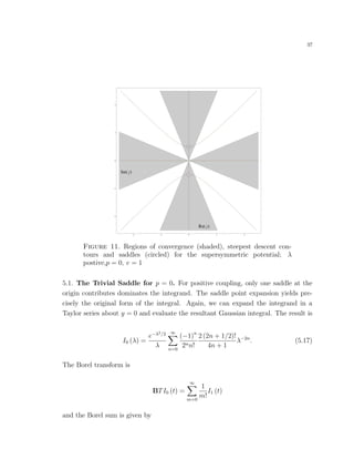 37
Im y
Re y
4 2 0 2 4
4
2
0
2
4
Figure 11. Regions of convergence (shaded), steepest descent con-
tours and saddles (circled) for the supersymmetric potential; λ
postive,p = 0, v = 1
5.1. The Trivial Saddle for p = 0. For positive coupling, only one saddle at the
origin contributes dominates the integrand. The saddle point expansion yields pre-
cisely the original form of the integral. Again, we can expand the integrand in a
Taylor series about y = 0 and evaluate the resultant Gaussian integral. The result is
I0 (λ) =
e−λ2/2
λ
∞
n=0
(−1)n
2nn!
2 (2n + 1/2)!
4n + 1
λ−2n
. (5.17)
The Borel transform is
BTI0 (t) =
∞
m=0
1
m!
I1 (t)
and the Borel sum is given by
 