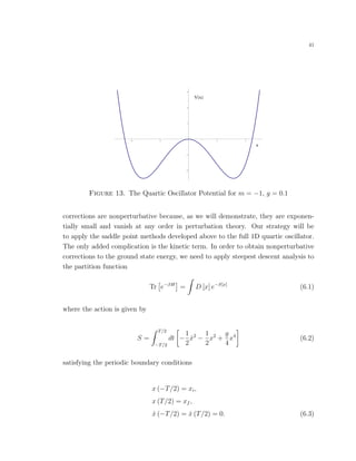 41
V x
x
4 2 2 4
2
1
1
2
3
Figure 13. The Quartic Oscillator Potential for m = −1, g = 0.1
corrections are nonperturbative because, as we will demonstrate, they are exponen-
tially small and vanish at any order in perturbation theory. Our strategy will be
to apply the saddle point methods developed above to the full 1D quartic oscillator.
The only added complication is the kinetic term. In order to obtain nonperturbative
corrections to the ground state energy, we need to apply steepest descent analysis to
the partition function
Tr e−βH
= D [x] e−S[x]
(6.1)
where the action is given by
S =
T/2
−T/2
dt −
1
2
˙x2
−
1
2
x2
+
g
4
x4
(6.2)
satisfying the periodic boundary conditions
x (−T/2) = xi,
x (T/2) = xf ,
˙x (−T/2) = ˙x (T/2) = 0. (6.3)
 