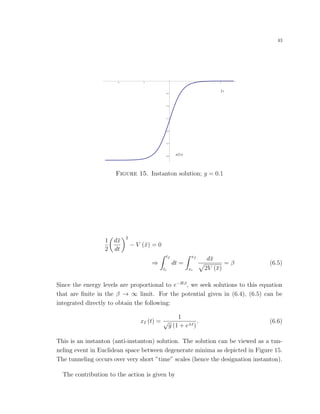 43
x 2 t
2 t
4 2 2 4
3.0
2.5
2.0
1.5
1.0
0.5
Figure 15. Instanton solution; g = 0.1
1
2
d¯x
dt
2
− V (¯x) = 0
⇒
tf
ti
dt =
xf
xi
d¯x
2V (¯x)
= β (6.5)
Since the energy levels are proportional to e−Hβ
, we seek solutions to this equation
that are ﬁnite in the β → ∞ limit. For the potential given in (6.4), (6.5) can be
integrated directly to obtain the following:
xI (t) =
1
√
g (1 + e±t)
. (6.6)
This is an instanton (anti-instanton) solution. The solution can be viewed as a tun-
neling event in Euclidean space between degenerate minima as depicted in Figure 15.
The tunneling occurs over very short ”time” scales (hence the designation instanton).
The contribution to the action is given by
 