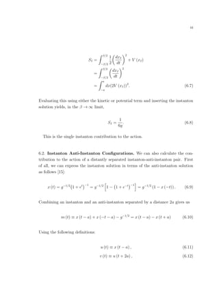 44
SI =
β/2
−β/2
1
2
dxI
dt
2
+ V (xI)
=
β/2
−β/2
dxI
dt
2
=
a
−a
dx(2V (xI))2
. (6.7)
Evaluating this using either the kinetic or potential term and inserting the instanton
solution yields, in the β → ∞ limit,
SI =
1
6g
. (6.8)
This is the single instanton contribution to the action.
6.2. Instanton Anti-Instanton Conﬁgurations. We can also calculate the con-
tribution to the action of a distantly separated instanton-anti-instanton pair. First
of all, we can express the instanton solution in terms of the anti-instanton solution
as follows [15]:
x (t) = g−1/2
1 + et −1
= g−1/2
1 − 1 + e−t −1
= g−1/2
(1 − x (−t)) . (6.9)
Combining an instanton and an anti-instanton separated by a distance 2a gives us
m (t) ≡ x (t − a) + x (−t − a) − g−1/2
= x (t − a) − x (t + a) (6.10)
Using the following deﬁnitions:
u (t) ≡ x (t − a) , (6.11)
v (t) ≡ u (t + 2a) , (6.12)
 