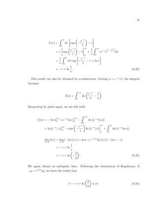 50
I (x) =
∞
0
dτ exp −
e−τ
x
− 1
= τ exp
e−τ
x
− 1
∞
0
+
1
x
∞
0
τe−τ
e
−e−τ
x
dτ
=
1
x
∞
0
dτ exp −
e−τ
x
− τ + ln τ
= −γ + ln
1
x
. (6.22)
This result can also be obtained by u-subsitution. Letting u = e−τ
/x, the integral
becomes
I(u) =
1/x
0
du
e−u
u
−
1
u
.
Integrating by parts again, we are left with
I(u) = − ln u|1/x
0 +e−u
ln u
1/x
0
−
1/x
0
du e−u
ln u
= ln e−τ
/x
∞
x
− exp −
e−τ
x
ln e−τ
/x
∞
x
+
∞
x
du e−u
ln u ,
lim
x→0
I(x) = lim
x→0
(− ln (1/x) + ln x + e−1/x
ln (1/x) − ln x − γ)
= −γ + ln
1
x
= −γ + ln −
2
g
. (6.23)
We again obtain an ambiguity here. Following the observation of Bogolmony, if
−g = e±iπ
|g|, we have the result that
I = −γ + ln
2
g
± iπ. (6.24)
 