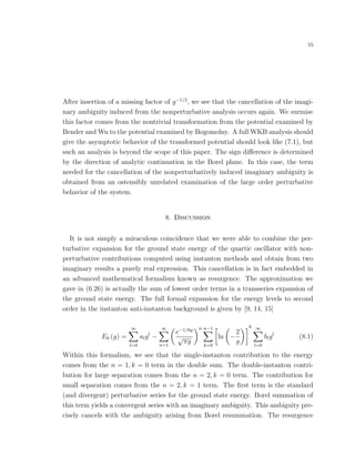 55
After insertion of a missing factor of g−1/2
, we see that the cancellation of the imagi-
nary ambiguity induced from the nonperturbative analysis occurs again. We surmise
this factor comes from the nontrivial transformation from the potential examined by
Bender and Wu to the potential examined by Bogomolny. A full WKB analysis should
give the asymptotic behavior of the transformed potential should look like (7.1), but
such an analysis is beyond the scope of this paper. The sign diﬀerence is determined
by the direction of analytic continuation in the Borel plane. In this case, the term
needed for the cancellation of the nonperturbatively induced imaginary ambiguity is
obtained from an ostensibly unrelated examination of the large order perturbative
behavior of the system.
8. Discussion
It is not simply a miraculous coincidence that we were able to combine the per-
turbative expansion for the ground state energy of the quartic oscillator with non-
perturbative contributions computed using instanton methods and obtain from two
imaginary results a purely real expression. This cancellation is in fact embedded in
an advanced mathematical formalism known as resurgence. The approximation we
gave in (6.26) is actually the sum of lowest order terms in a transseries expansion of
the ground state energy. The full formal expansion for the energy levels to second
order in the instanton anti-instanton background is given by [9, 14, 15]
E0 (g) =
∞
l=0
algl
−
∞
n=1
e−1/6g
√
πg
n n−1
k=0
ln −
2
g
k ∞
l=0
blgl
(8.1)
Within this formalism, we see that the single-instanton contribution to the energy
comes from the n = 1, k = 0 term in the double sum. The double-instanton contri-
bution for large separation comes from the n = 2, k = 0 term. The contribution for
small separation comes from the n = 2, k = 1 term. The ﬁrst term is the standard
(and divergent) perturbative series for the ground state energy. Borel summation of
this term yields a convergent series with an imaginary ambiguity. This ambiguity pre-
cisely cancels with the ambiguity arising from Borel resummation. The resurgence
 
