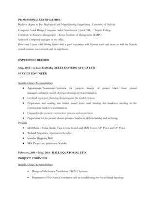 PROFESSIONAL CERTIFICATION
Bachelor degree in Bsc. Mechanical and Manufacturing Engineering - University of Nairobi
Computer Aided Design/Computer Aided Manufacture (AutoCAD) - Zetech College
Certificate in Business Management - Kenya Institute of Management {KIMS}
Microsoft Computer packages in ms office.
Have over 5 years valid driving license with a good experience with Kenyan roads and more so with the Nairobi
central business road network and its neighbours.
EXPERIENCE RECORD
May, 2014 – to date: GAMMA DELTA EASTERN AFRICA LTD
SERVICE ENGINEER
Specific Duties/Responsibilities
 Appointment/Nomination/Interview for projects, receipt of project briefs from project
managers/architects, receipt of project drawings in project initiation.
 Involved in project planning, designing and the tender process.
 Preparation and sending out tender award letter sand holding the handover meeting in the
construction handover and initiation.
 Engaged in the project construction process and supervision.
 Preparation for the project closure process, handover, defects liability and archiving.
Projects
 I&M Bank – Thika, Kitale, Yaya Centre branch and I&M Tower, 12th Floor and 13th Floor.
 Tealand Properties, Apartments Kericho.
 Kiambu Shopping Mall.
 SRK Properties, apartments Nairobi.
February, 2014 – May, 2014: HALL EQUATORIAL LTD
PROJECT ENGINEER
Specific Duties/Responsibilities
 Design of Mechanical Ventilation (HVAC) Systems.
 Preparation of Mechanical ventilation and air conditioning service technical drawings.
 