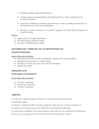  Preparation of Bills of Quantities for Projects.
 Costing of projects and participating in the tendering process as well as negotiating for the
best prices with clients.
 Supervision of fabrication, installation and maintenance as well as providing technical advice to
the technical teams in areas that are challenging.
 Schedule for routine maintenance of the HVAC equipment for Hotels, Banks, Hospitals and
domestic housing.
Projects
 Radisson blue hotel, Upper hills, Nairobi.
 M P Shah Hospital, Parklands, Nairobi.
 University of Nairobi, Kisumu campus.
DECEMBER, 2012 – FEBRUARY, 2014: JK TRANSPORTER LTD
LOGISTIC MANAGER
Specific Duties/Responsibilities
 Supervision on all trucks to enable timely delivery of goods and in the best condition.
 Introduced personnel trainee on advance driving.
 Worksheet to monitor fuel, cargo, truck repair and maintaining.
 Random truck checks.
IBERAFRICA LTD
INDUSTRIAL ATTACHMENT
Specific Duties/Responsibilities
 Preventive maintenance
 Programmed maintenance
 Corrective maintenance
AMBITION
To work under a registered engineer and become a competent registered mechanical and
manufacturing engineer
To further my management skills by joining a management school and major in project management at
postgraduate level and also master in Msc. Mechanical and manufacturing Engineering.
To attain optimal contribution to the society and pursue much within my area of jurisdiction for improvement
therein in my career doing my best at all times for the benefit of all the parties involved.
 