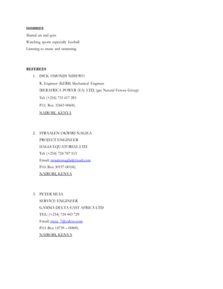 HOBBIES
Martial art and gym
Watching sports especially football
Listening to music and swimming
REFEREES
1. DICK OMONDI NDIEWO
R. Engineer (KERB) Mechanical Engineer
IBERAFRICA POWER (EA) LTD, (gas Natural Fenosa Group)
Tel: (+254) 733 617 285
P.O. Box 32443-00600,
NAIROBI, KENYA
2. STRAALEN OKWIRI NAGILA
PROJECT ENGINEER
HALLS EQUATORIAL LTD
Tel: (+254) 724 787 513
Email: straalennagila@ymail.com
P.O. Box 30197-00100,
NAIROBI, KENYA
3. PETER MUIA
SERVICE ENGINEER
GAMMA DELTA EAST AFRICA LTD
TEL: (+254) 724 443 729
Email: muia_7@yahoo.com
P.O. Box 14739 – 00800,
NAIROBI, KENYA
 