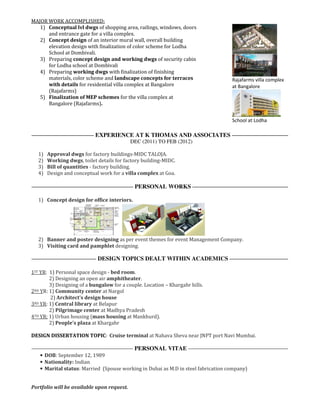 MAJOR WORK ACCOMPLISHED:
1) Conceptual lvl dwgs of shopping area, railings, windows, doors
and entrance gate for a villa complex.
2) Concept design of an interior mural wall, overall building
elevation design with finalization of color scheme for Lodha
School at Dombivali.
3) Preparing concept design and working dwgs of security cabin
for Lodha school at Dombivali
4) Preparing working dwgs with finalization of finishing
materials, color scheme and landscape concepts for terraces
with details for residential villa complex at Bangalore
(Rajafarms)
5) Finalization of MEP schemes for the villa complex at
Bangalore (Rajafarms).
Rajafarms villa complex
at Bangalore
School at Lodha
EXPERIENCE AT K THOMAS AND ASSOCIATES
DEC (2011) TO FEB (2012)
1) Approval dwgs for factory buildings-MIDC TALOJA.
2) Working dwgs, toilet details for factory building-MIDC.
3) Bill of quantities - factory building.
4) Design and conceptual work for a villa complex at Goa.
PERSONAL WORKS
1) Concept design for office interiors.
2) Banner and poster designing as per event themes for event Management Company.
3) Visiting card and pamphlet designing.
DESIGN TOPICS DEALT WITHIN ACADEMICS
1ST YR: 1) Personal space design - bed room.
2) Designing an open air amphitheater.
3) Designing of a bungalow for a couple. Location – Khargahr hills.
2ND YR: 1) Community center at Nargol
2) Architect’s design house
3RD YR: 1) Central library at Belapur
2) Pilgrimage center at Madhya Pradesh
4TH YR: 1) Urban housing (mass housing at Mankhurd).
2) People’s plaza at Khargahr
DESIGN DISSERTATION TOPIC: Cruise terminal at Nahava Sheva near JNPT port Navi Mumbai.
PERSONAL VITAE
• DOB: September 12, 1989
• Nationality: Indian
• Marital status: Married (Spouse working in Dubai as M.D in steel fabrication company)
Portfolio will be available upon request.
 