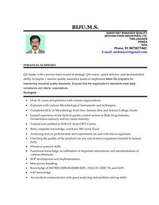 BIJU.M.S.
ASSISTANT MANAGER QUALITY
DEVYANI FOOD INDUSTRIES LTD
TISK,USGAON
PONDA
GOA
Phone: 91 9673677443
E-mail: msbmicro@gmail.com
PERSONAL SUMMARY
QA leader with a proven track record of strategic QA vision , quick delivery ,and demonstrated
ability to inspire / mentor quality assurance teams to implement latest QA programs for
maintaining industrial quality standards. Ensures that the organization’s standards meet legal
compliance and clients’ expectations.
Synopsis
• Over 10 years of experience with various organizations.
• Exposure with various Microbiological Instruments and techniques.
• Completed M.Sc in Microbiology from Sree Amman Arts and Science College, Erode.
• Gained experience in the field of quality control section in Bulk Drug Industry,
Fermentation industry and Ice cream industry.
• Trained and certified in HACCP from CIFT Cochin.
• Basic computer knowledge, windows, MS word, Excel
• Analysing and/or perform tests and experiments on and with micro-organisms
• Checking the quality of the products for any sort of micro-organisms harmful to human
body.
• Chemical analysis skills.
• Functional knowledge on calibration of important instruments and standardisation of
various chemicals
• SOP development and implementation.
• Man power handling
• Knowledge of ISO 9001:2008,ISO22000:2005 , HACCP, GMP, 5S, and GHP.
• SAP knowledge
• An excellent communicator with good analyzing and problem solving skills.
 