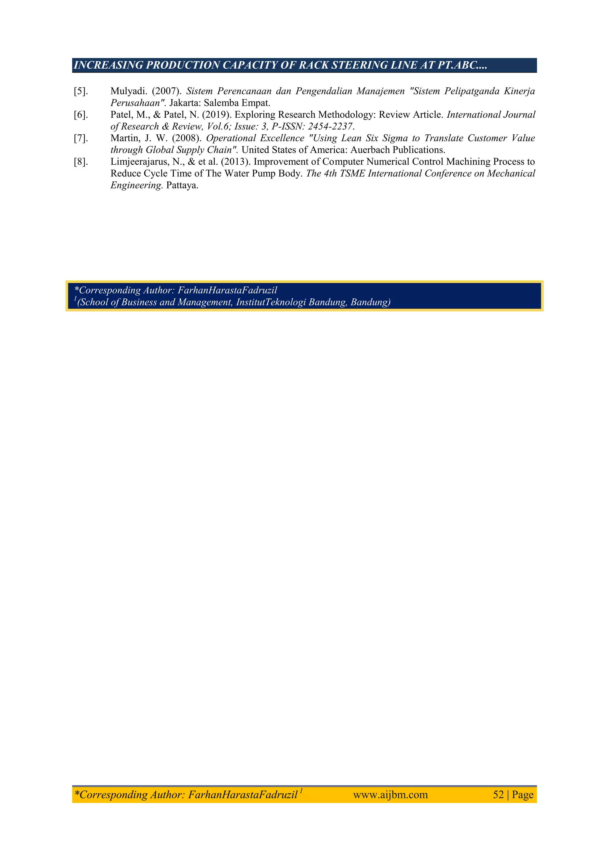 INCREASING PRODUCTION CAPACITY OF RACK STEERING LINE AT PT.ABC....
*Corresponding Author: FarhanHarastaFadruzil 1
www.aijbm.com 52 | Page
[5]. Mulyadi. (2007). Sistem Perencanaan dan Pengendalian Manajemen "Sistem Pelipatganda Kinerja
Perusahaan". Jakarta: Salemba Empat.
[6]. Patel, M., & Patel, N. (2019). Exploring Research Methodology: Review Article. International Journal
of Research & Review, Vol.6; Issue: 3, P-ISSN: 2454-2237.
[7]. Martin, J. W. (2008). Operational Excellence "Using Lean Six Sigma to Translate Customer Value
through Global Supply Chain". United States of America: Auerbach Publications.
[8]. Limjeerajarus, N., & et al. (2013). Improvement of Computer Numerical Control Machining Process to
Reduce Cycle Time of The Water Pump Body. The 4th TSME International Conference on Mechanical
Engineering. Pattaya.
*Corresponding Author: FarhanHarastaFadruzil
1
(School of Business and Management, InstitutTeknologi Bandung, Bandung)
 