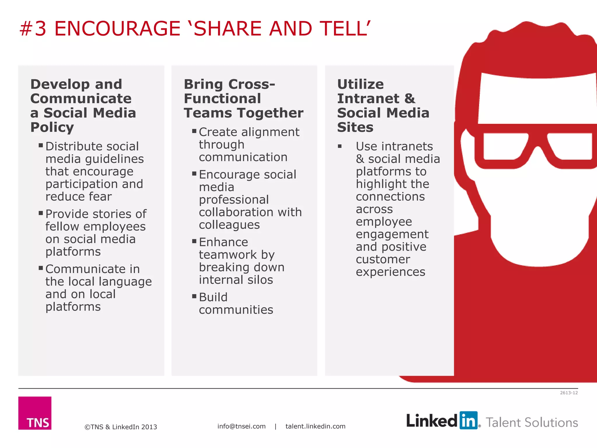 ©TNS & LinkedIn 2013 info@tnsei.com | talent.linkedin.com
2613-12
Develop and
Communicate
a Social Media
Policy
Distribute social
media guidelines
that encourage
participation and
reduce fear
Provide stories of
fellow employees
on social media
platforms
Communicate in
the local language
and on local
platforms
Bring Cross-
Functional
Teams Together
Create alignment
through
communication
Encourage social
media
professional
collaboration with
colleagues
Enhance
teamwork by
breaking down
internal silos
Build
communities
Utilize
Intranet &
Social Media
Sites
 Use intranets
& social media
platforms to
highlight the
connections
across
employee
engagement
and positive
customer
experiences
#3 ENCOURAGE ‘SHARE AND TELL’
 