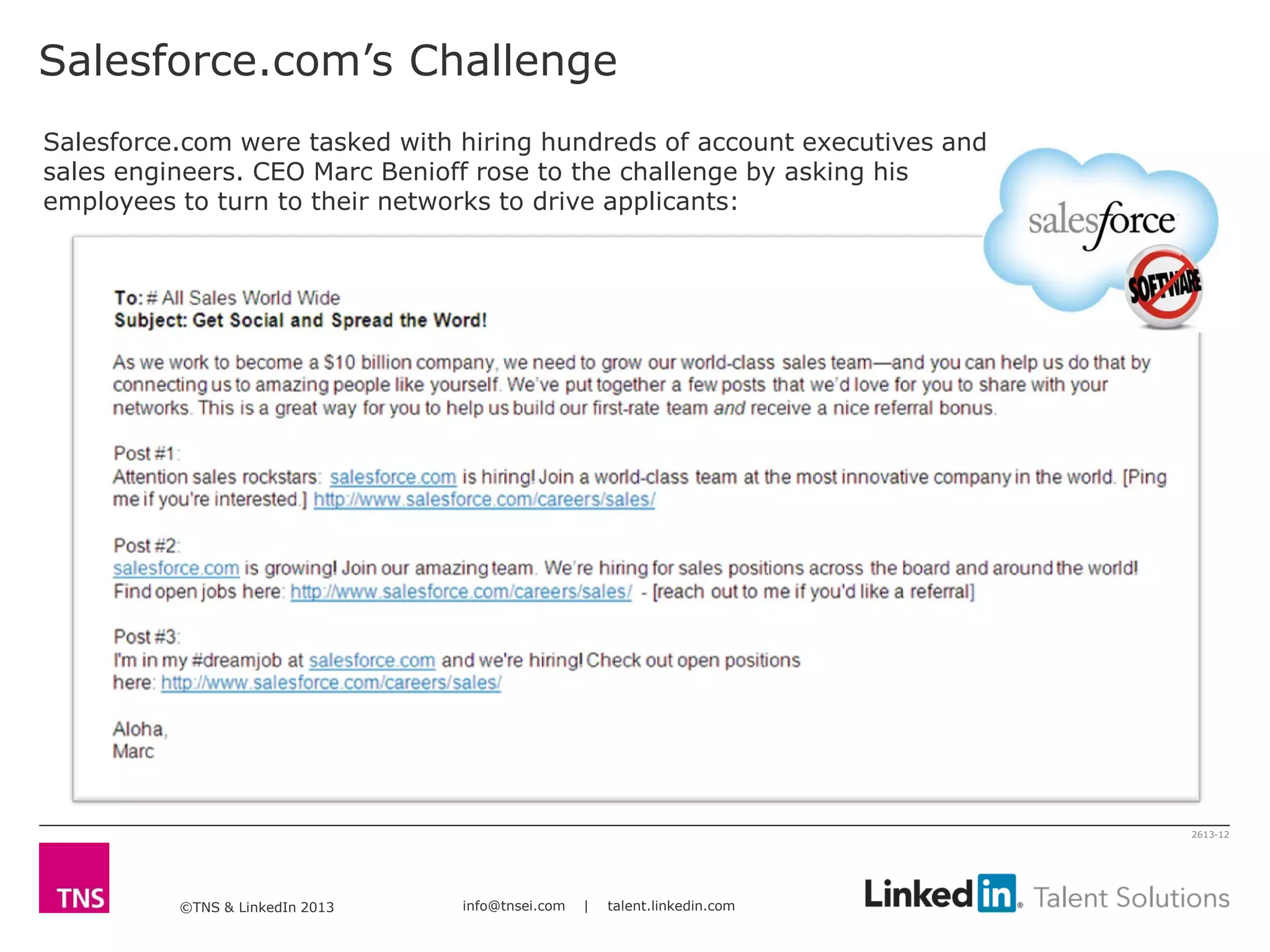 ©TNS & LinkedIn 2013 info@tnsei.com | talent.linkedin.com
2613-12
Salesforce.com’s Challenge
Salesforce.com were tasked with hiring hundreds of account executives and
sales engineers. CEO Marc Benioff rose to the challenge by asking his
employees to turn to their networks to drive applicants:
 