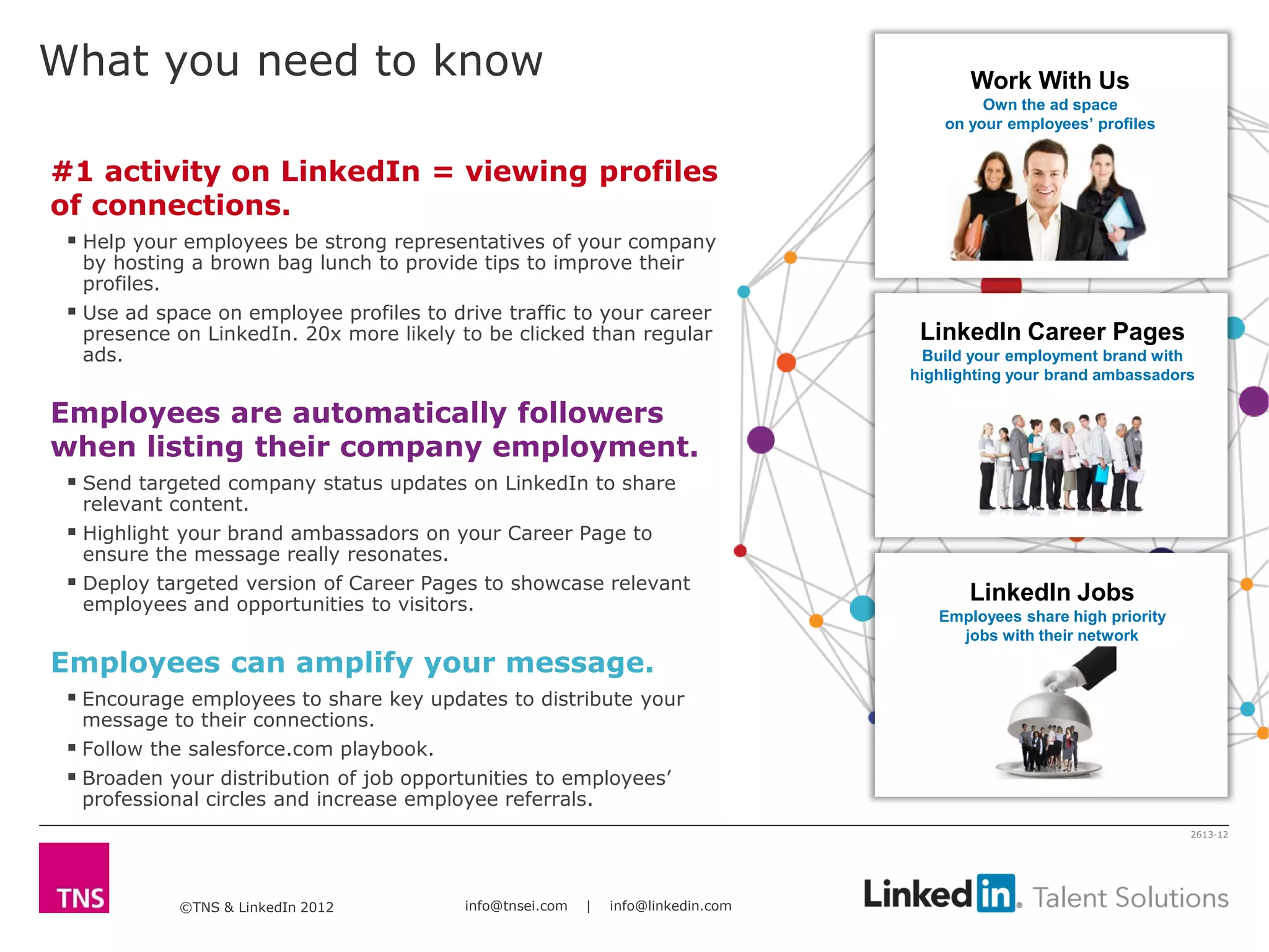 ©TNS & LinkedIn 2012 info@tnsei.com | info@linkedin.com
2613-12
What you need to know
#1 activity on LinkedIn = viewing profiles
of connections.
 Help your employees be strong representatives of your company
by hosting a brown bag lunch to provide tips to improve their
profiles.
 Use ad space on employee profiles to drive traffic to your career
presence on LinkedIn. 20x more likely to be clicked than regular
ads.
Employees are automatically followers
when listing their company employment.
 Send targeted company status updates on LinkedIn to share
relevant content.
 Highlight your brand ambassadors on your Career Page to
ensure the message really resonates.
 Deploy targeted version of Career Pages to showcase relevant
employees and opportunities to visitors.
Employees can amplify your message.
 Encourage employees to share key updates to distribute your
message to their connections.
 Follow the salesforce.com playbook.
 Broaden your distribution of job opportunities to employees’
professional circles and increase employee referrals.
Work With Us
Own the ad space
on your employees’ profiles
LinkedIn Jobs
Employees share high priority
jobs with their network
LinkedIn Career Pages
Build your employment brand with
highlighting your brand ambassadors
 