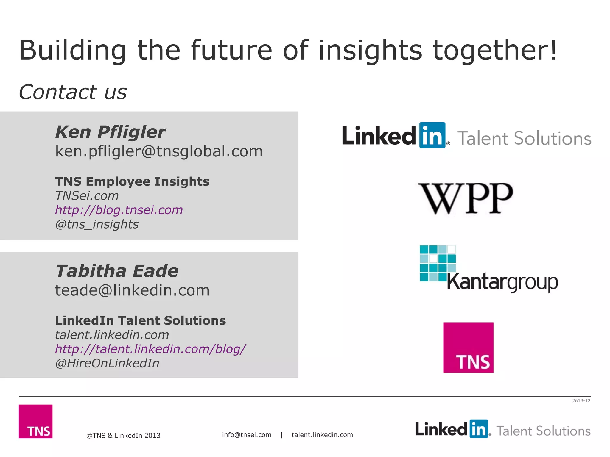 ©TNS & LinkedIn 2013 info@tnsei.com | talent.linkedin.com
2613-12
Tabitha Eade
teade@linkedin.com
LinkedIn Talent Solutions
talent.linkedin.com
http://talent.linkedin.com/blog/
@HireOnLinkedIn
Ken Pfligler
ken.pfligler@tnsglobal.com
TNS Employee Insights
TNSei.com
http://blog.tnsei.com
@tns_insights
Building the future of insights together!
Contact us
 