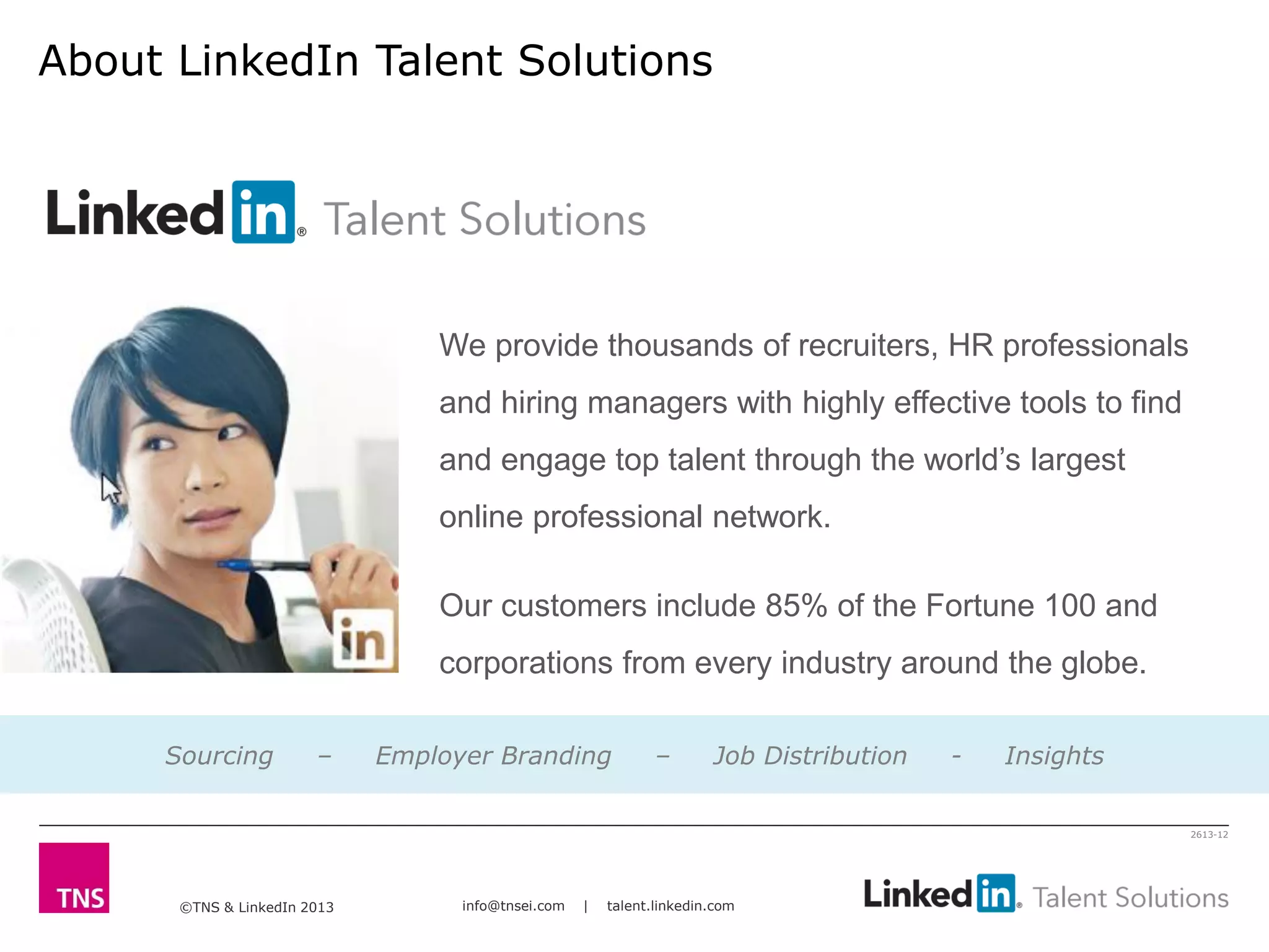 ©TNS & LinkedIn 2013 info@tnsei.com | talent.linkedin.com
2613-12
About LinkedIn Talent Solutions
We provide thousands of recruiters, HR professionals
and hiring managers with highly effective tools to find
and engage top talent through the world’s largest
online professional network.
Our customers include 85% of the Fortune 100 and
corporations from every industry around the globe.
Sourcing – Employer Branding – Job Distribution - Insights
 